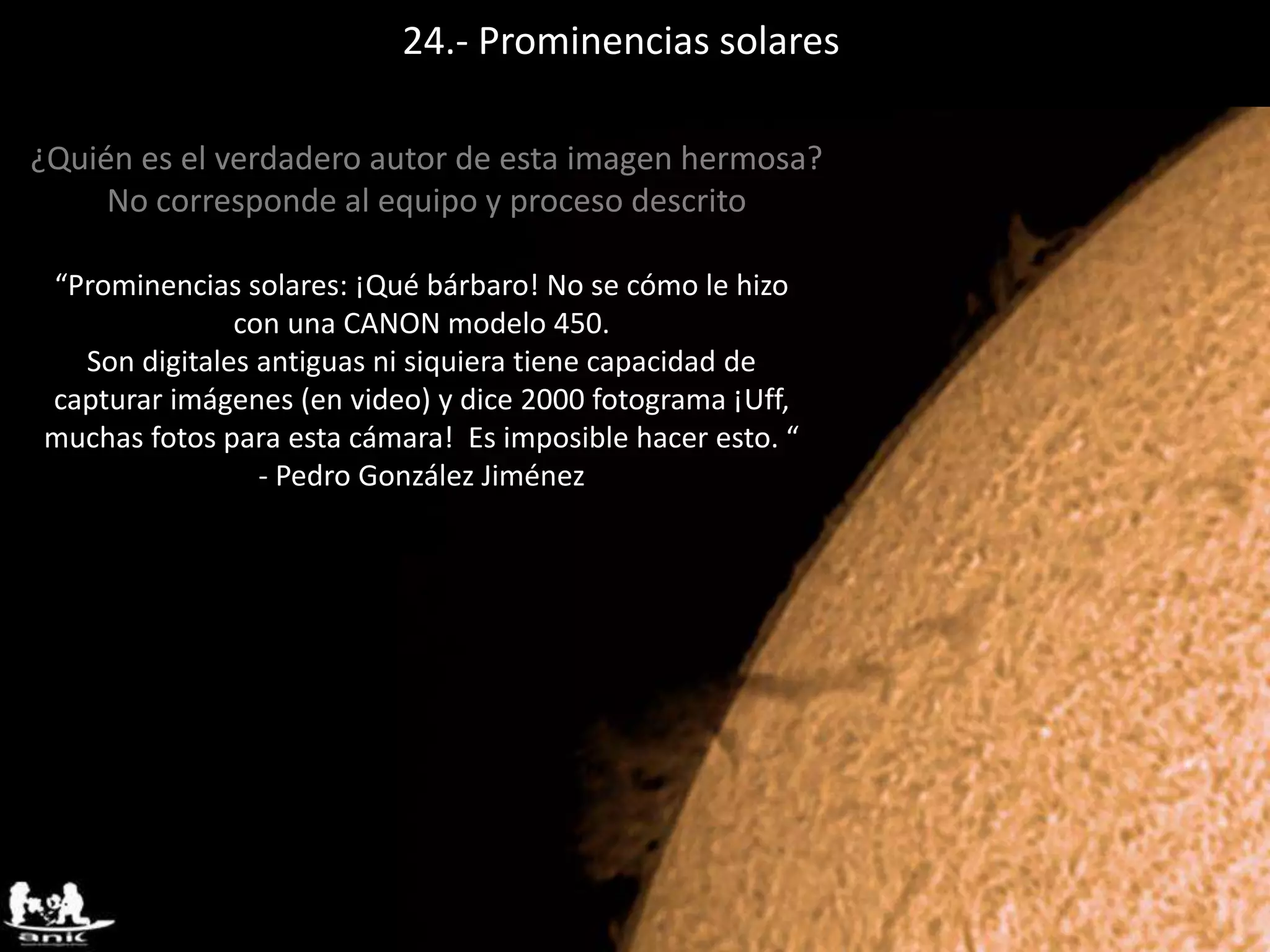 24.- Prominencias solares
¿Quién es el verdadero autor de esta imagen hermosa?
No corresponde al equipo y proceso descrito
“Prominencias solares: ¡Qué bárbaro! No se cómo le hizo
con una CANON modelo 450.
Son digitales antiguas ni siquiera tiene capacidad de
capturar imágenes (en video) y dice 2000 fotograma ¡Uff,
muchas fotos para esta cámara! Es imposible hacer esto. “
- Pedro González Jiménez
 