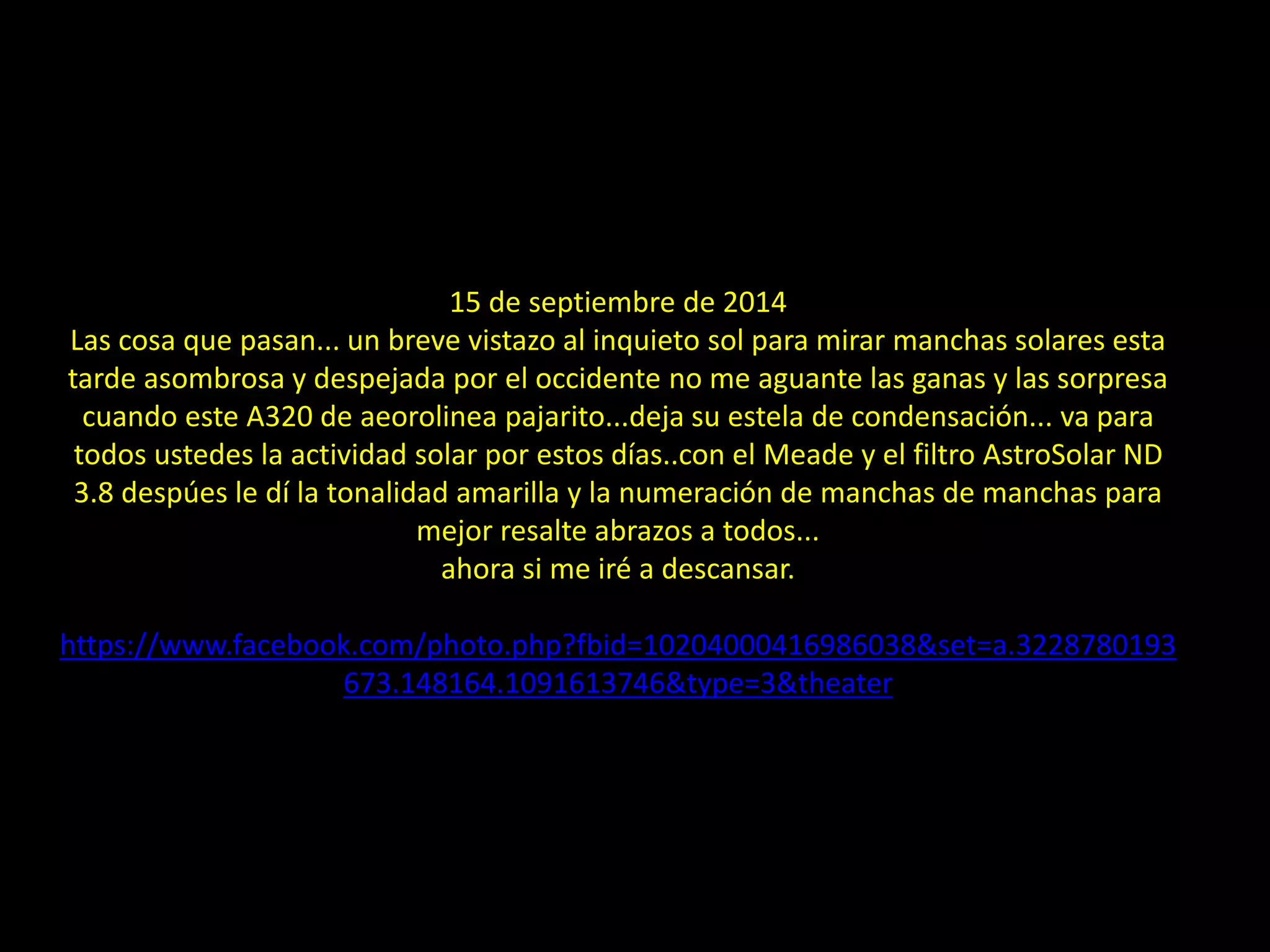 15 de septiembre de 2014
Las cosa que pasan... un breve vistazo al inquieto sol para mirar manchas solares esta
tarde asombrosa y despejada por el occidente no me aguante las ganas y las sorpresa
cuando este A320 de aeorolinea pajarito...deja su estela de condensación... va para
todos ustedes la actividad solar por estos días..con el Meade y el filtro AstroSolar ND
3.8 despúes le dí la tonalidad amarilla y la numeración de manchas de manchas para
mejor resalte abrazos a todos...
ahora si me iré a descansar.
https://www.facebook.com/photo.php?fbid=10204000416986038&set=a.3228780193
673.148164.1091613746&type=3&theater
25.- Montaje: Avión y estela de condensación cruzando al Sol
 