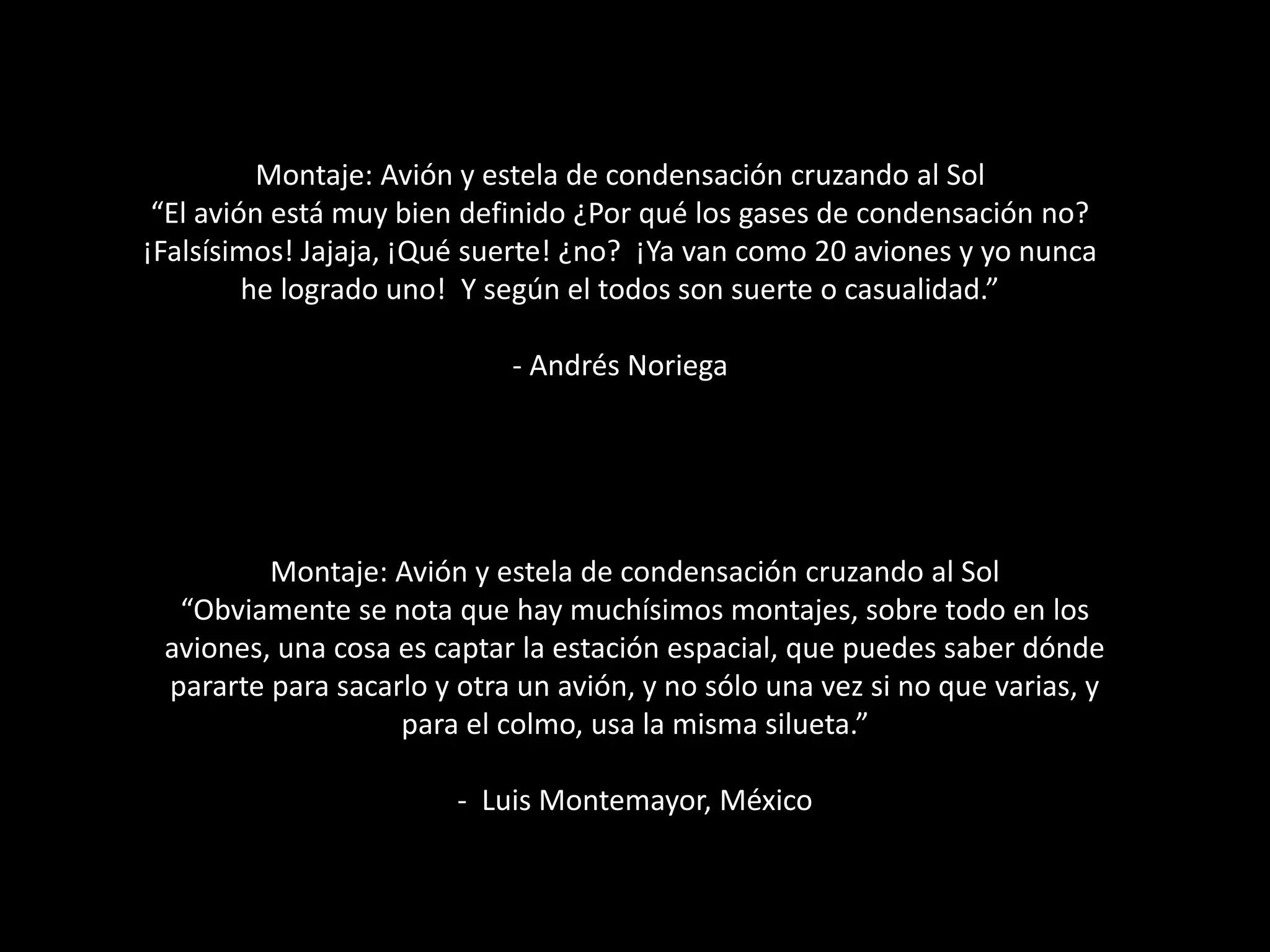 Montaje: Avión y estela de condensación cruzando al Sol
“El avión está muy bien definido ¿Por qué los gases de condensación no?
¡Falsísimos! Jajaja, ¡Qué suerte! ¿no? ¡Ya van como 20 aviones y yo nunca
he logrado uno! Y según el todos son suerte o casualidad.”
- Andrés Noriega
Montaje: Avión y estela de condensación cruzando al Sol
“Obviamente se nota que hay muchísimos montajes, sobre todo en los
aviones, una cosa es captar la estación espacial, que puedes saber dónde
pararte para sacarlo y otra un avión, y no sólo una vez si no que varias, y
para el colmo, usa la misma silueta.”
- Luis Montemayor, México
 