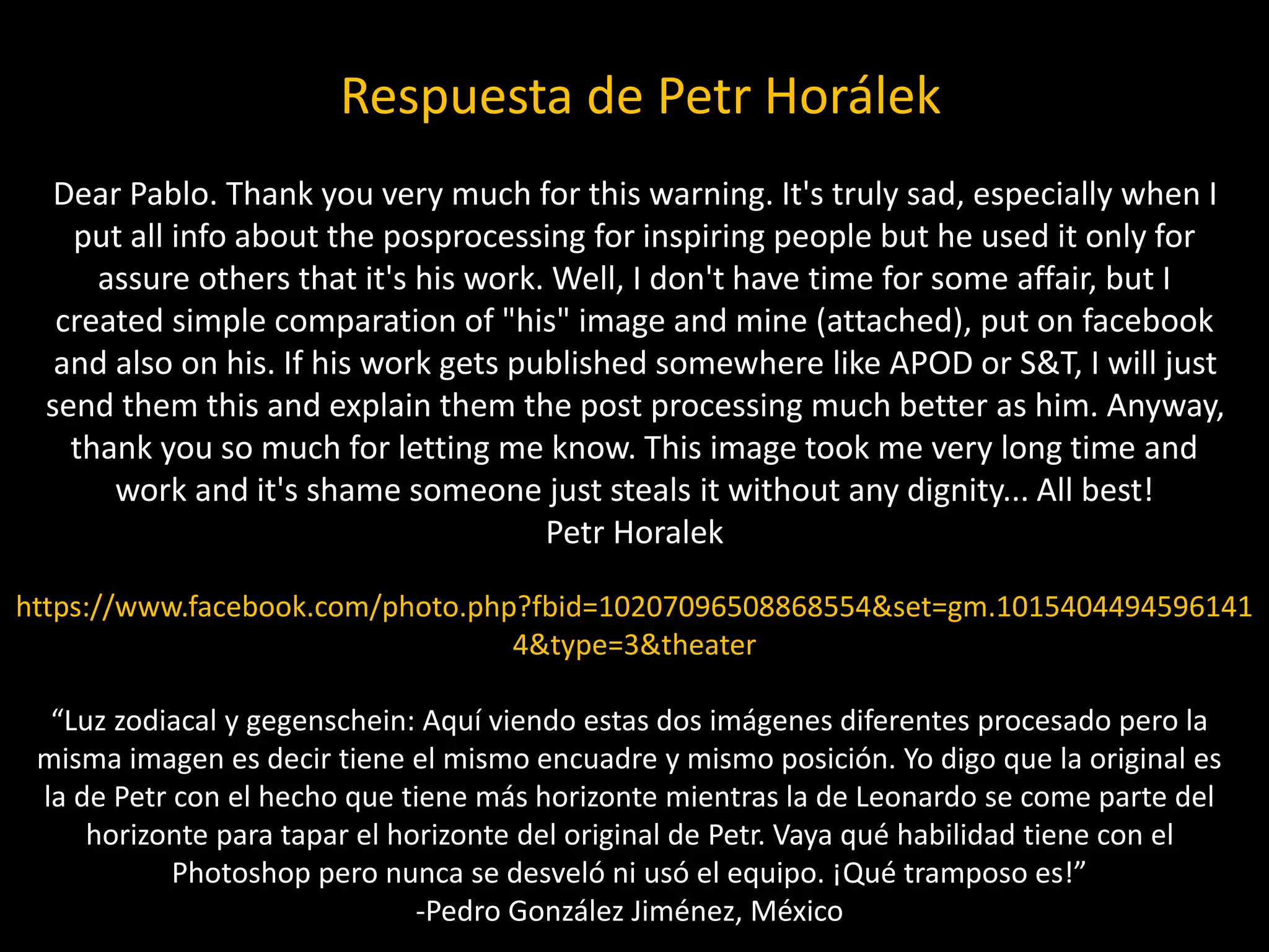 “Luz zodiacal y gegenschein: Aquí viendo estas dos imágenes diferentes procesado pero la
misma imagen es decir tiene el mismo encuadre y mismo posición. Yo digo que la original es
la de Petr con el hecho que tiene más horizonte mientras la de Leonardo se come parte del
horizonte para tapar el horizonte del original de Petr. Vaya qué habilidad tiene con el
Photoshop pero nunca se desveló ni usó el equipo. ¡Qué tramposo es!”
-Pedro González Jiménez, México
Dear Pablo. Thank you very much for this warning. It's truly sad, especially when I
put all info about the posprocessing for inspiring people but he used it only for
assure others that it's his work. Well, I don't have time for some affair, but I
created simple comparation of "his" image and mine (attached), put on facebook
and also on his. If his work gets published somewhere like APOD or S&T, I will just
send them this and explain them the post processing much better as him. Anyway,
thank you so much for letting me know. This image took me very long time and
work and it's shame someone just steals it without any dignity... All best!
Petr Horalek
https://www.facebook.com/photo.php?fbid=10207096508868554&set=gm.1015404494596141
4&type=3&theater
Respuesta de Petr Horálek
 