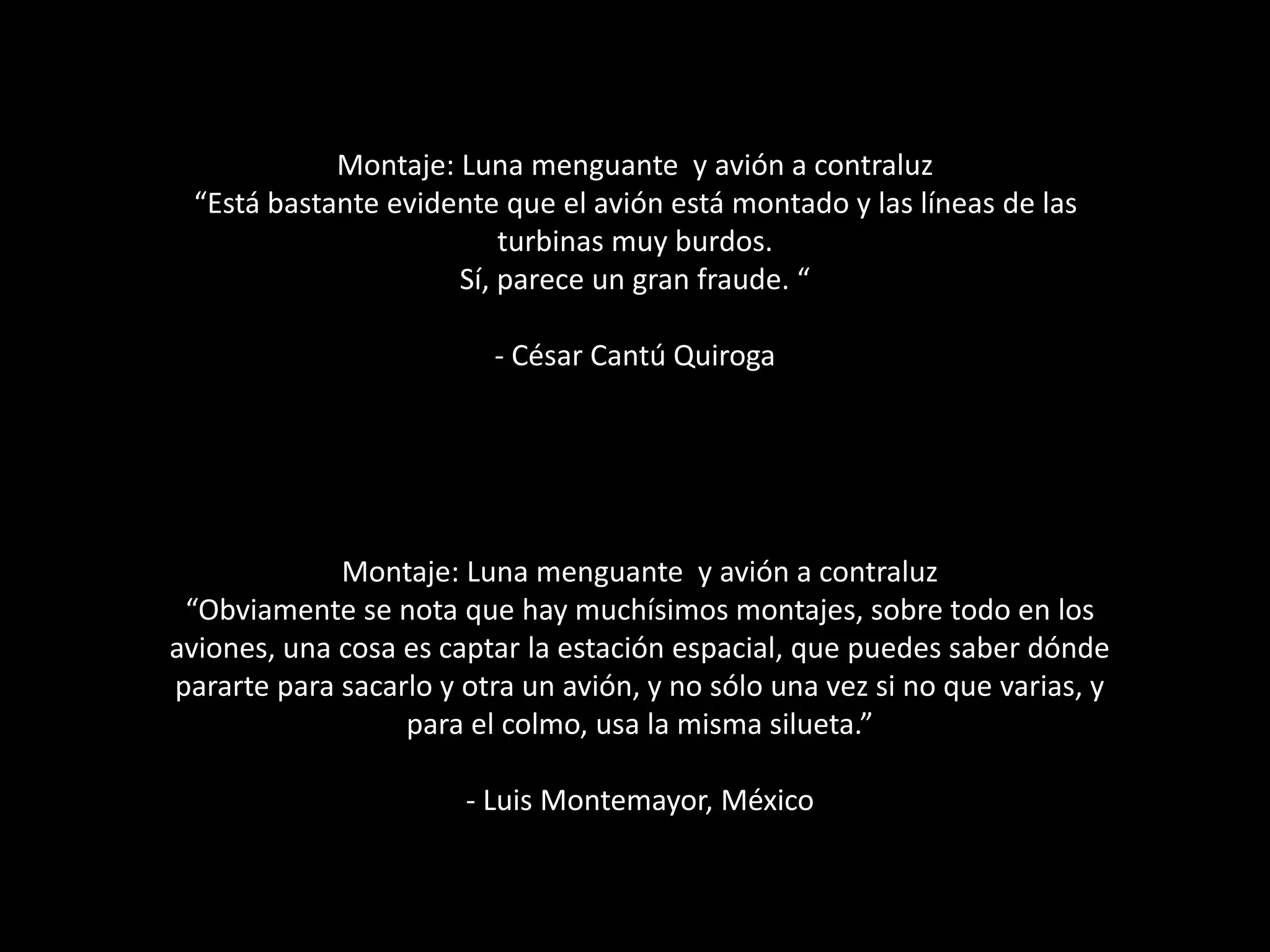 Montaje: Luna menguante y avión a contraluz
“Está bastante evidente que el avión está montado y las líneas de las
turbinas muy burdos.
Sí, parece un gran fraude. “
- César Cantú Quiroga
Montaje: Luna menguante y avión a contraluz
“Obviamente se nota que hay muchísimos montajes, sobre todo en los
aviones, una cosa es captar la estación espacial, que puedes saber dónde
pararte para sacarlo y otra un avión, y no sólo una vez si no que varias, y
para el colmo, usa la misma silueta.”
- Luis Montemayor, México
 