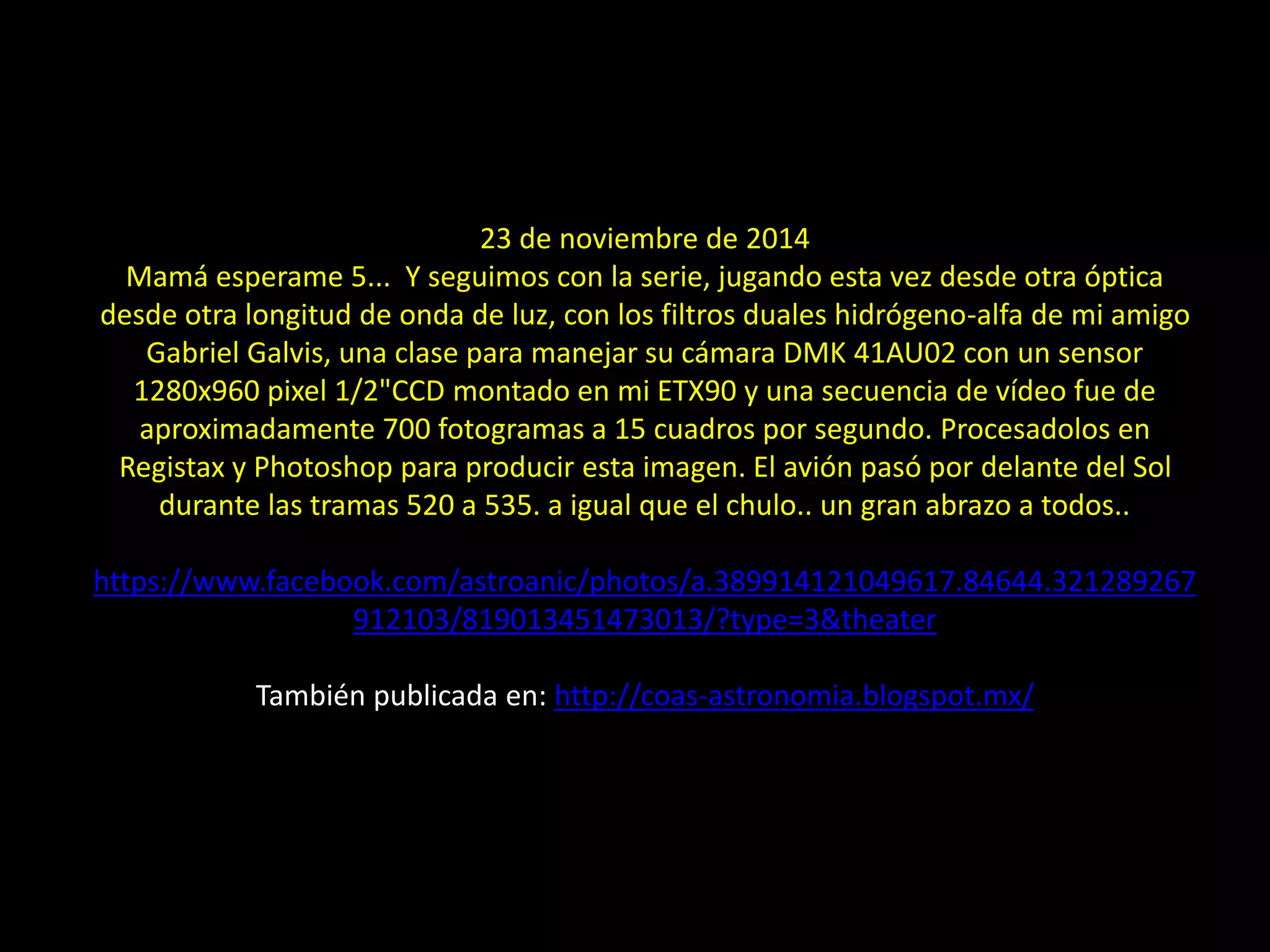 27.- Montajes: Sol, aviones y ave
23 de noviembre de 2014
Mamá esperame 5... Y seguimos con la serie, jugando esta vez desde otra óptica
desde otra longitud de onda de luz, con los filtros duales hidrógeno-alfa de mi amigo
Gabriel Galvis, una clase para manejar su cámara DMK 41AU02 con un sensor
1280x960 pixel 1/2"CCD montado en mi ETX90 y una secuencia de vídeo fue de
aproximadamente 700 fotogramas a 15 cuadros por segundo. Procesadolos en
Registax y Photoshop para producir esta imagen. El avión pasó por delante del Sol
durante las tramas 520 a 535. a igual que el chulo.. un gran abrazo a todos..
https://www.facebook.com/astroanic/photos/a.389914121049617.84644.321289267
912103/819013451473013/?type=3&theater
También publicada en: http://coas-astronomia.blogspot.mx/
 