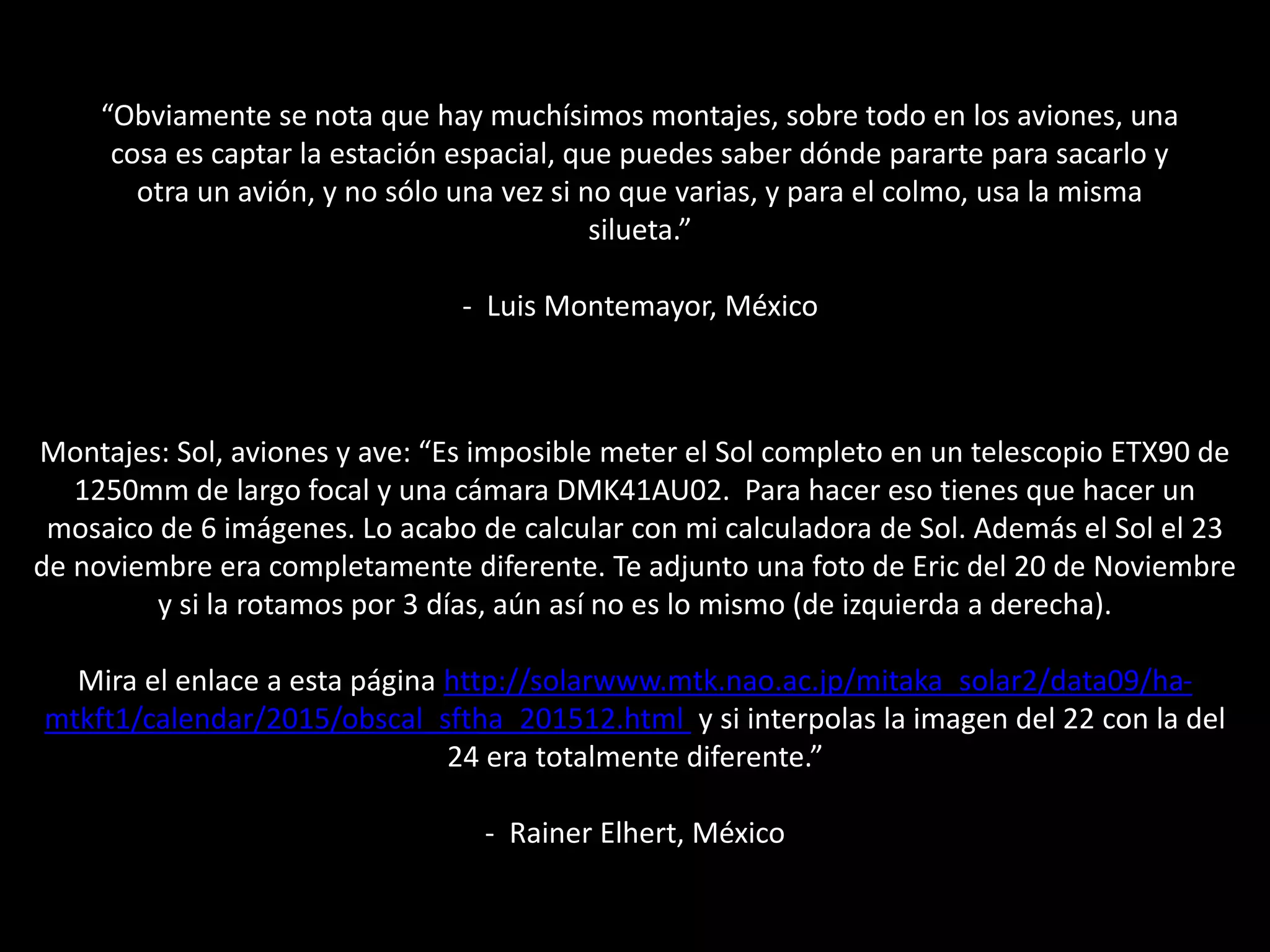 Montajes: Sol, aviones y ave: “Es imposible meter el Sol completo en un telescopio ETX90 de
1250mm de largo focal y una cámara DMK41AU02. Para hacer eso tienes que hacer un
mosaico de 6 imágenes. Lo acabo de calcular con mi calculadora de Sol. Además el Sol el 23
de noviembre era completamente diferente. Te adjunto una foto de Eric del 20 de Noviembre
y si la rotamos por 3 días, aún así no es lo mismo (de izquierda a derecha).
Mira el enlace a esta página http://solarwww.mtk.nao.ac.jp/mitaka_solar2/data09/ha-
mtkft1/calendar/2015/obscal_sftha_201512.html y si interpolas la imagen del 22 con la del
24 era totalmente diferente.”
- Rainer Elhert, México
“Obviamente se nota que hay muchísimos montajes, sobre todo en los aviones, una
cosa es captar la estación espacial, que puedes saber dónde pararte para sacarlo y
otra un avión, y no sólo una vez si no que varias, y para el colmo, usa la misma
silueta.”
- Luis Montemayor, México
 