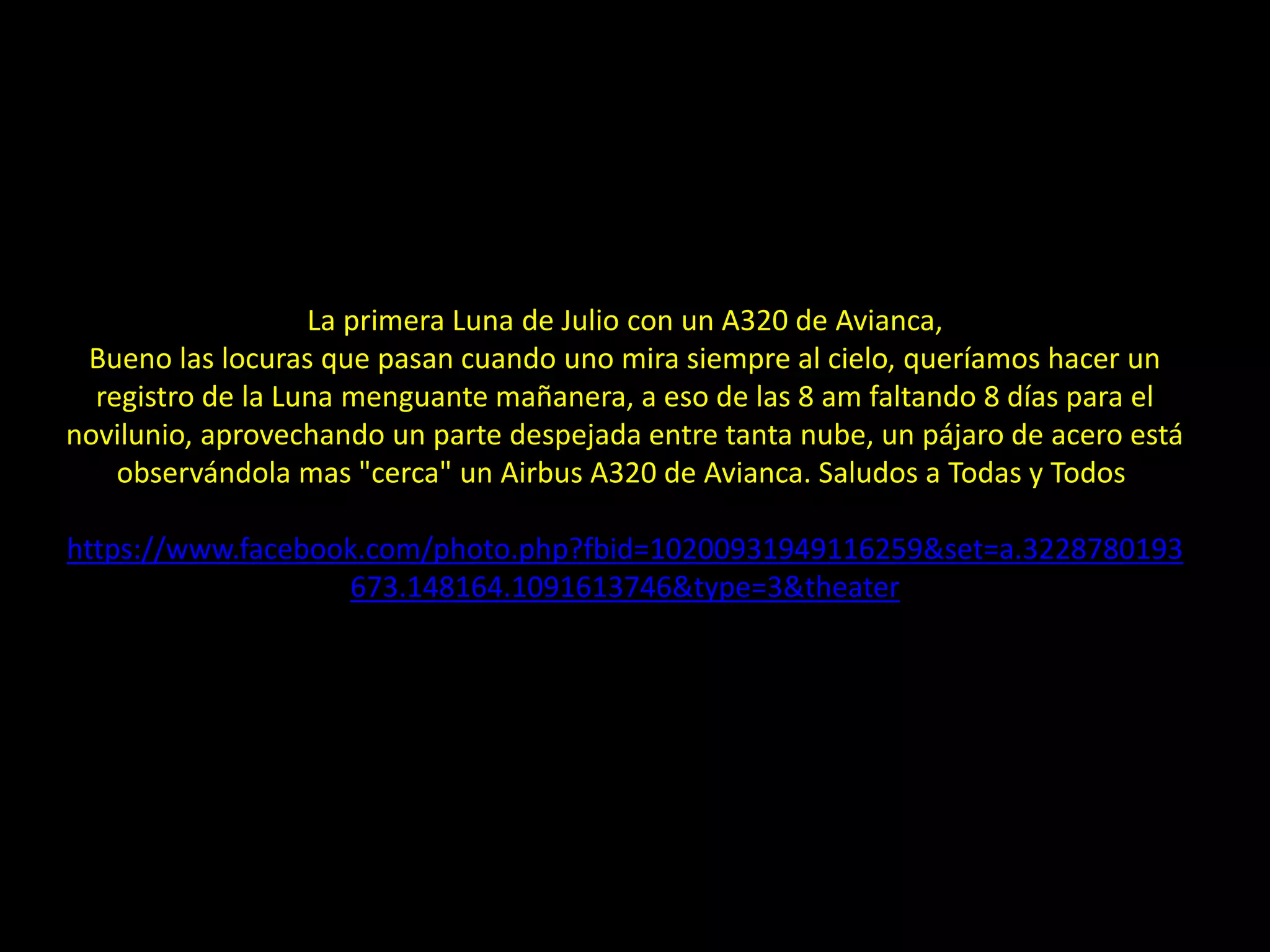 La primera Luna de Julio con un A320 de Avianca,
Bueno las locuras que pasan cuando uno mira siempre al cielo, queríamos hacer un
registro de la Luna menguante mañanera, a eso de las 8 am faltando 8 días para el
novilunio, aprovechando un parte despejada entre tanta nube, un pájaro de acero está
observándola mas "cerca" un Airbus A320 de Avianca. Saludos a Todas y Todos
https://www.facebook.com/photo.php?fbid=10200931949116259&set=a.3228780193
673.148164.1091613746&type=3&theater
28.- Montaje: Luna menguante sobre avión
 