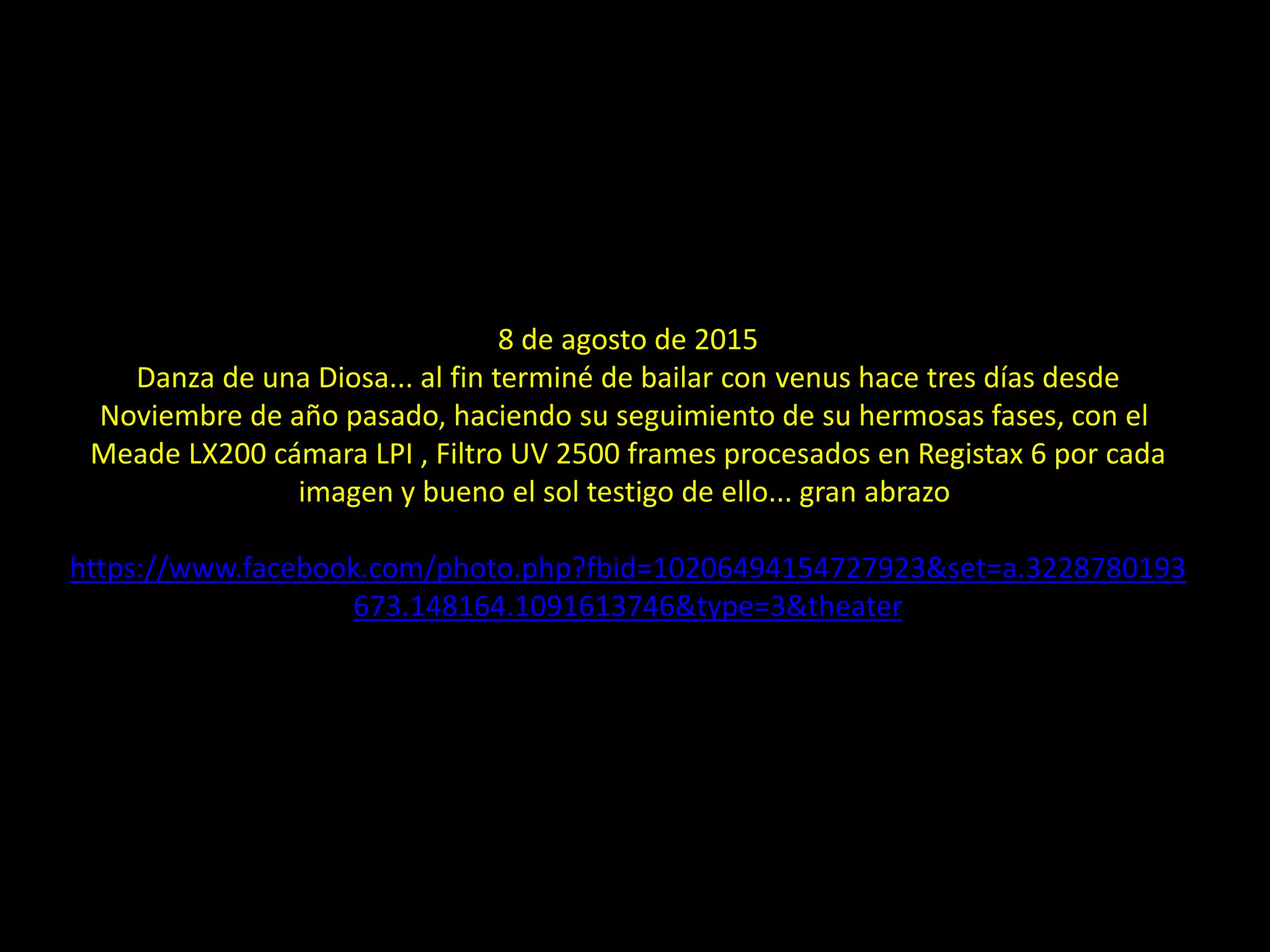 8 de agosto de 2015
Danza de una Diosa... al fin terminé de bailar con venus hace tres días desde
Noviembre de año pasado, haciendo su seguimiento de su hermosas fases, con el
Meade LX200 cámara LPI , Filtro UV 2500 frames procesados en Registax 6 por cada
imagen y bueno el sol testigo de ello... gran abrazo
https://www.facebook.com/photo.php?fbid=10206494154727923&set=a.3228780193
673.148164.1091613746&type=3&theater
29.- Las fases de Venus
 