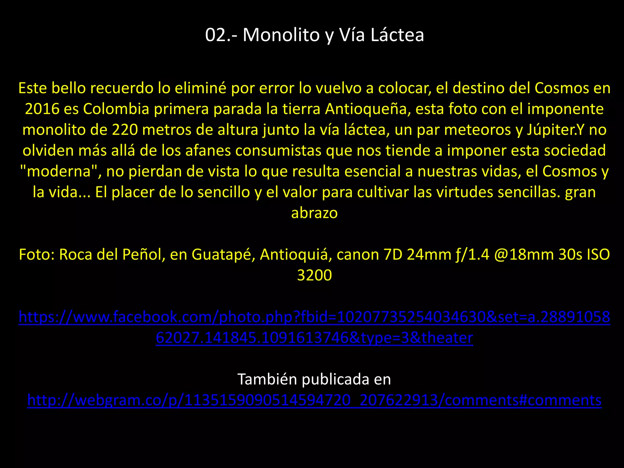Este bello recuerdo lo eliminé por error lo vuelvo a colocar, el destino del Cosmos en
2016 es Colombia primera parada la tierra Antioqueña, esta foto con el imponente
monolito de 220 metros de altura junto la vía láctea, un par meteoros y Júpiter.Y no
olviden más allá de los afanes consumistas que nos tiende a imponer esta sociedad
"moderna", no pierdan de vista lo que resulta esencial a nuestras vidas, el Cosmos y
la vida... El placer de lo sencillo y el valor para cultivar las virtudes sencillas. gran
abrazo
Foto: Roca del Peñol, en Guatapé, Antioquiá, canon 7D 24mm ƒ/1.4 @18mm 30s ISO
3200
https://www.facebook.com/photo.php?fbid=10207735254034630&set=a.28891058
62027.141845.1091613746&type=3&theater
También publicada en
http://webgram.co/p/1135159090514594720_207622913/comments#comments
02.- Monolito y Vía Láctea
 