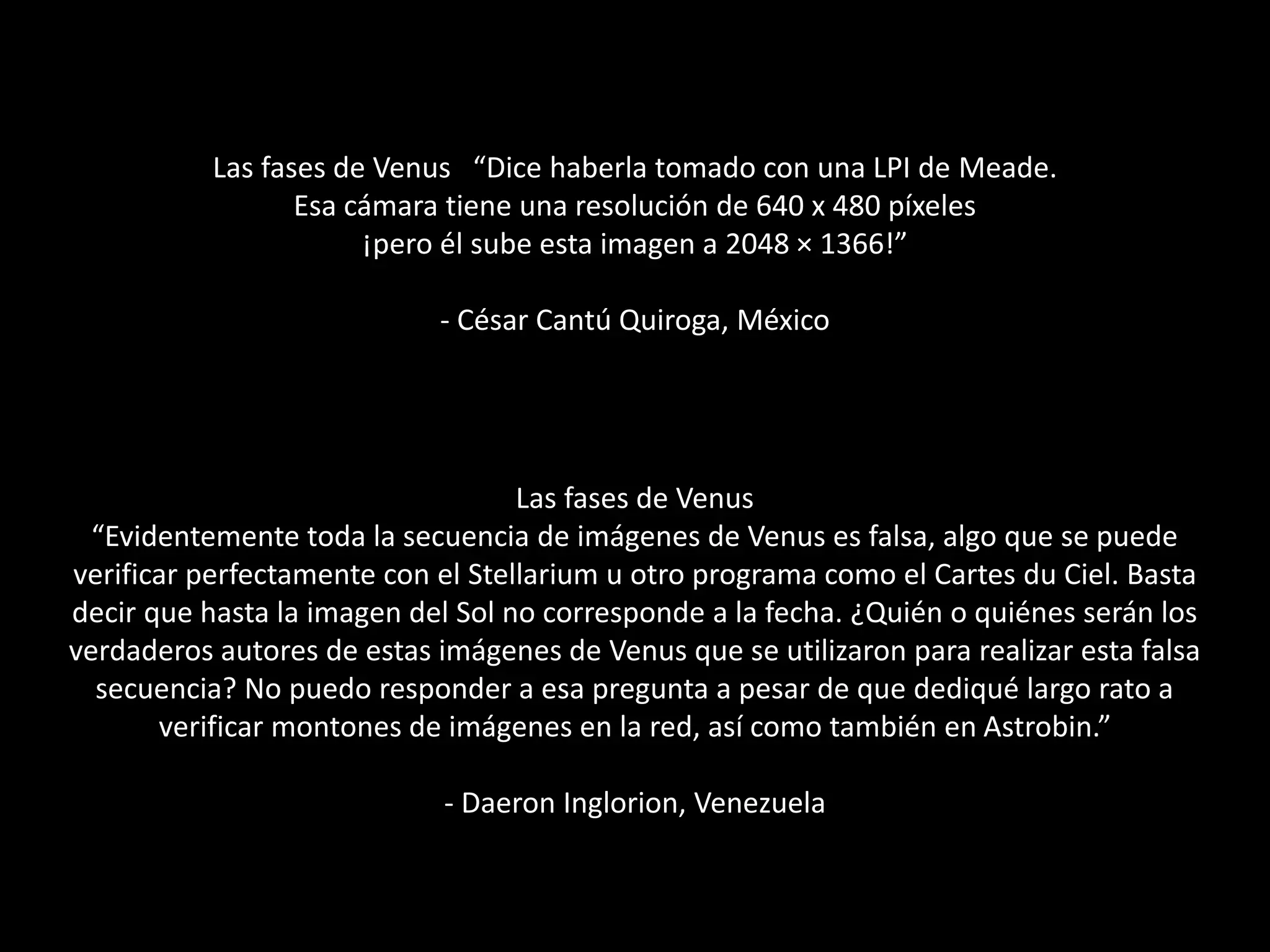 Las fases de Venus “Dice haberla tomado con una LPI de Meade.
Esa cámara tiene una resolución de 640 x 480 píxeles
¡pero él sube esta imagen a 2048 × 1366!”
- César Cantú Quiroga, México
Las fases de Venus
“Evidentemente toda la secuencia de imágenes de Venus es falsa, algo que se puede
verificar perfectamente con el Stellarium u otro programa como el Cartes du Ciel. Basta
decir que hasta la imagen del Sol no corresponde a la fecha. ¿Quién o quiénes serán los
verdaderos autores de estas imágenes de Venus que se utilizaron para realizar esta falsa
secuencia? No puedo responder a esa pregunta a pesar de que dediqué largo rato a
verificar montones de imágenes en la red, así como también en Astrobin.”
- Daeron Inglorion, Venezuela
 