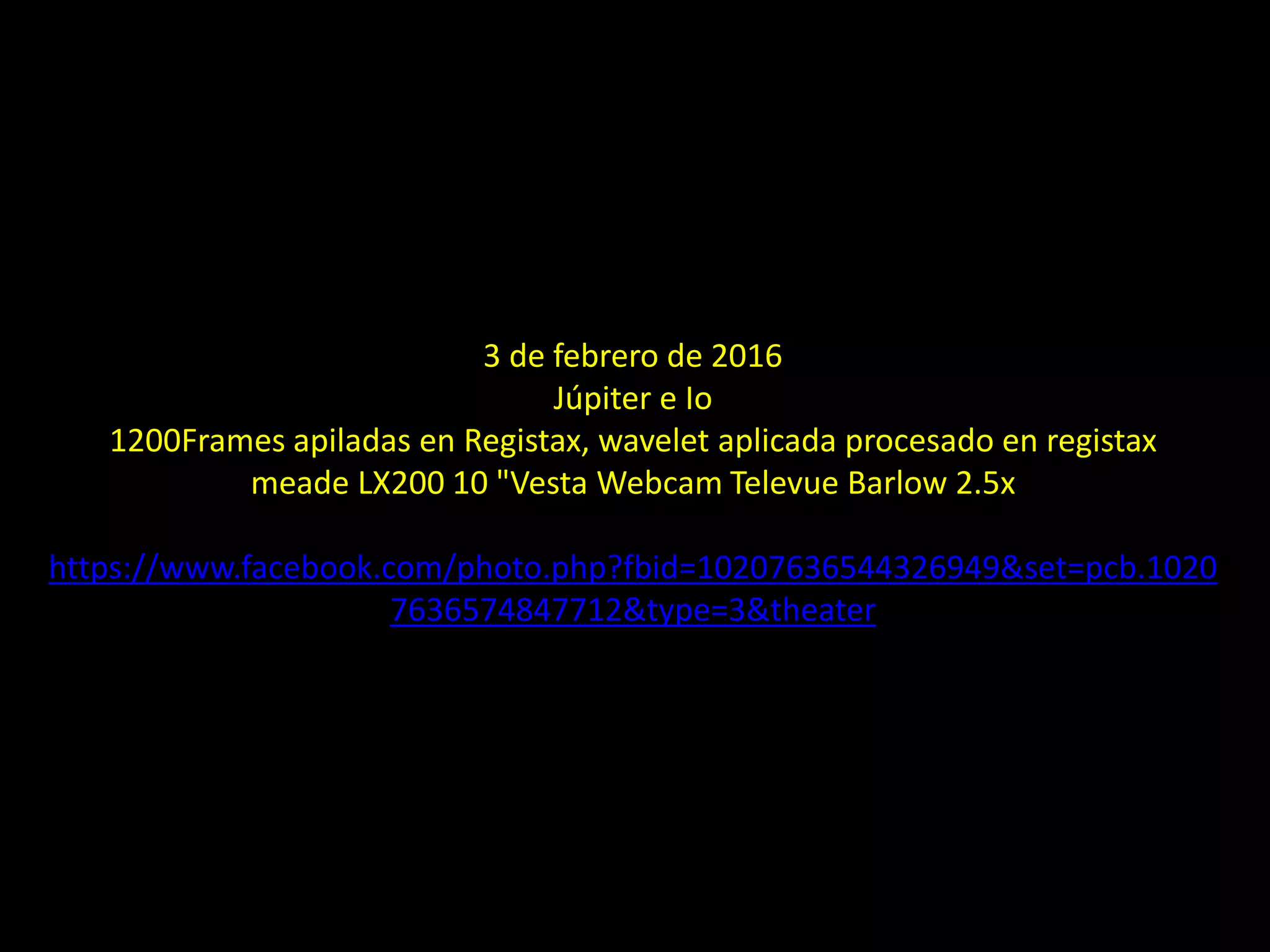 3 de febrero de 2016
Júpiter e Io
1200Frames apiladas en Registax, wavelet aplicada procesado en registax
meade LX200 10 "Vesta Webcam Televue Barlow 2.5x
https://www.facebook.com/photo.php?fbid=10207636544326949&set=pcb.1020
7636574847712&type=3&theater
30.- El planeta Júpiter e Io
 