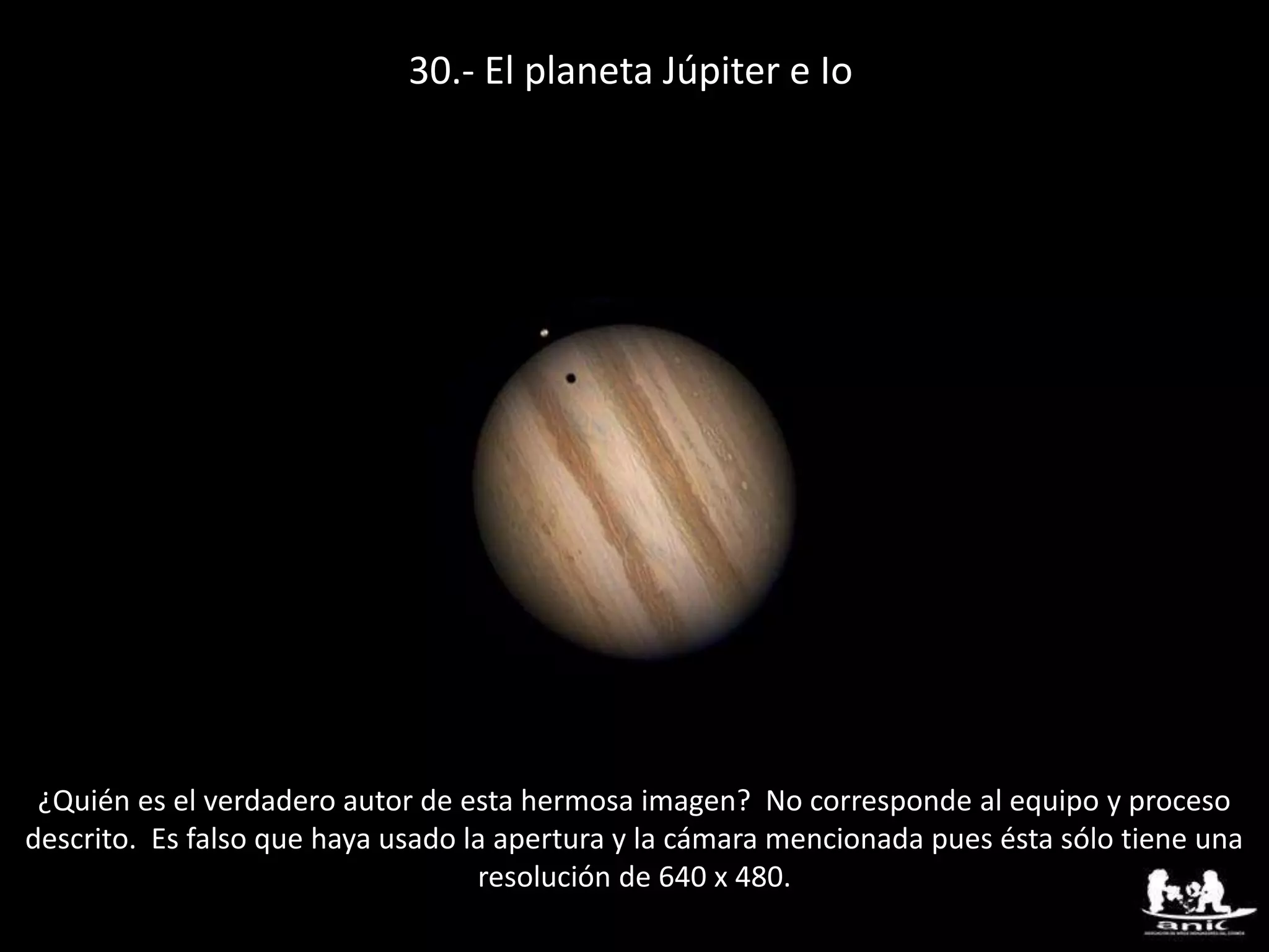 30.- El planeta Júpiter e Io
¿Quién es el verdadero autor de esta hermosa imagen? No corresponde al equipo y proceso
descrito. Es falso que haya usado la apertura y la cámara mencionada pues ésta sólo tiene una
resolución de 640 x 480.
 
