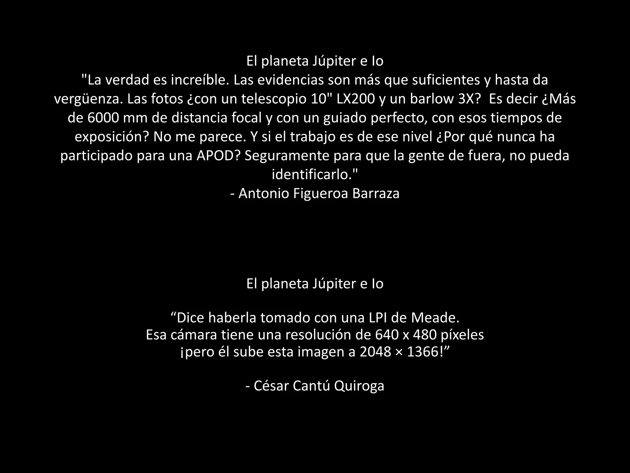 El planeta Júpiter e Io
"La verdad es increíble. Las evidencias son más que suficientes y hasta da
vergüenza. Las fotos ¿con un telescopio 10" LX200 y un barlow 3X? Es decir ¿Más
de 6000 mm de distancia focal y con un guiado perfecto, con esos tiempos de
exposición? No me parece. Y si el trabajo es de ese nivel ¿Por qué nunca ha
participado para una APOD? Seguramente para que la gente de fuera, no pueda
identificarlo."
- Antonio Figueroa Barraza
El planeta Júpiter e Io
“Dice haberla tomado con una LPI de Meade.
Esa cámara tiene una resolución de 640 x 480 píxeles
¡pero él sube esta imagen a 2048 × 1366!”
- César Cantú Quiroga
 
