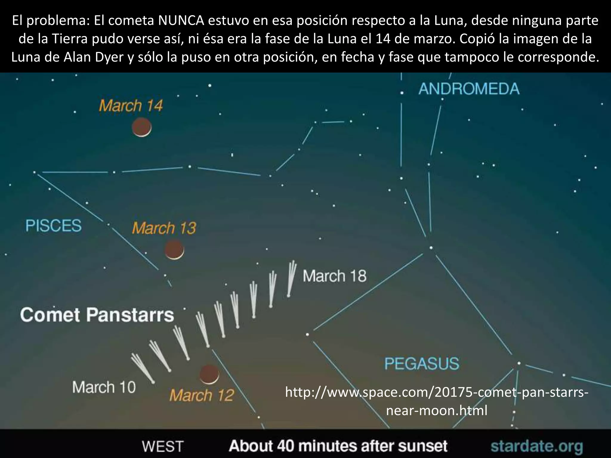 31.- Montaje “El cometa PANSTARRS y la Luna”
http://www.space.com/20175-comet-pan-starrs-
near-moon.html
El problema: El cometa NUNCA estuvo en esa posición respecto a la Luna, desde ninguna parte
de la Tierra pudo verse así, ni ésa era la fase de la Luna el 14 de marzo. Copió la imagen de la
Luna de Alan Dyer y sólo la puso en otra posición, en fecha y fase que tampoco le corresponde.
 