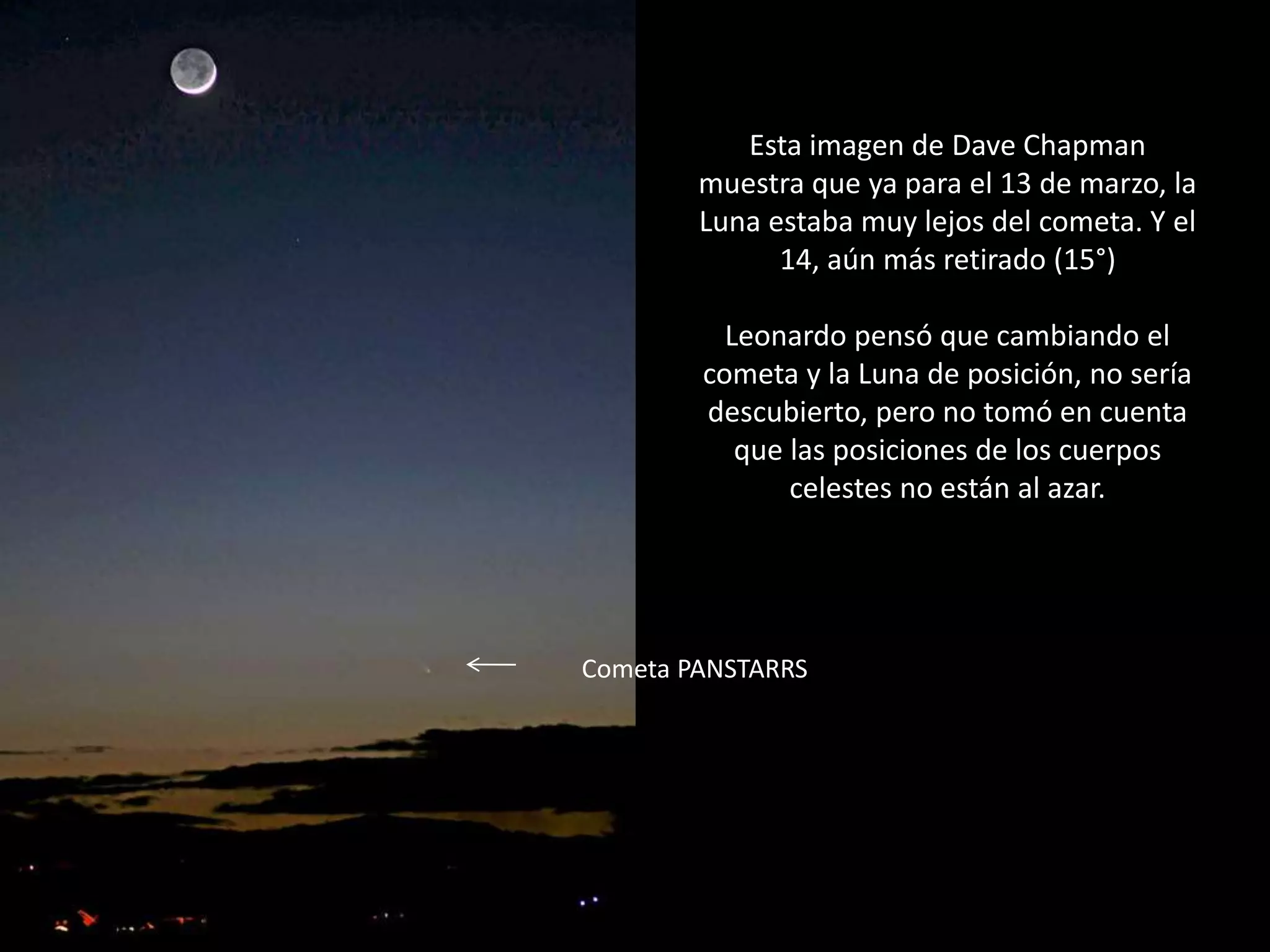 31.- Montaje “El cometa PANSTARRS y la Luna”
Esta imagen de Dave Chapman
muestra que ya para el 13 de marzo, la
Luna estaba muy lejos del cometa. Y el
14, aún más retirado (15°)
Leonardo pensó que cambiando el
cometa y la Luna de posición, no sería
descubierto, pero no tomó en cuenta
que las posiciones de los cuerpos
celestes no están al azar.
Cometa PANSTARRS
 