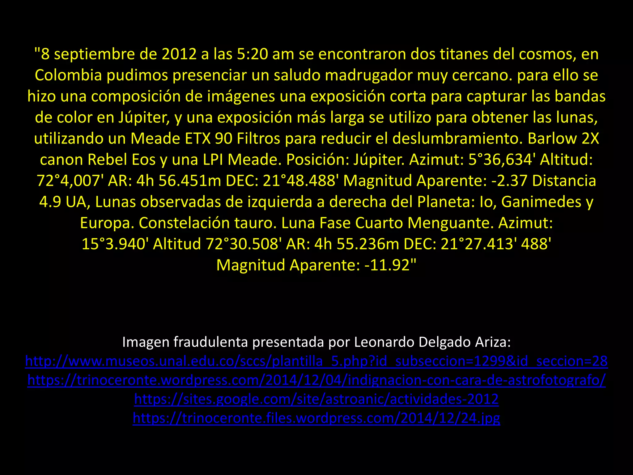 Imagen fraudulenta presentada por Leonardo Delgado Ariza:
http://www.museos.unal.edu.co/sccs/plantilla_5.php?id_subseccion=1299&id_seccion=28
https://trinoceronte.wordpress.com/2014/12/04/indignacion-con-cara-de-astrofotografo/
https://sites.google.com/site/astroanic/actividades-2012
https://trinoceronte.files.wordpress.com/2014/12/24.jpg
32.- Montaje “Conjunción Luna-Júpiter”"8 septiembre de 2012 a las 5:20 am se encontraron dos titanes del cosmos, en
Colombia pudimos presenciar un saludo madrugador muy cercano. para ello se
hizo una composición de imágenes una exposición corta para capturar las bandas
de color en Júpiter, y una exposición más larga se utilizo para obtener las lunas,
utilizando un Meade ETX 90 Filtros para reducir el deslumbramiento. Barlow 2X
canon Rebel Eos y una LPI Meade. Posición: Júpiter. Azimut: 5°36,634' Altitud:
72°4,007' AR: 4h 56.451m DEC: 21°48.488' Magnitud Aparente: -2.37 Distancia
4.9 UA, Lunas observadas de izquierda a derecha del Planeta: Io, Ganimedes y
Europa. Constelación tauro. Luna Fase Cuarto Menguante. Azimut:
15°3.940' Altitud 72°30.508' AR: 4h 55.236m DEC: 21°27.413' 488'
Magnitud Aparente: -11.92"
 