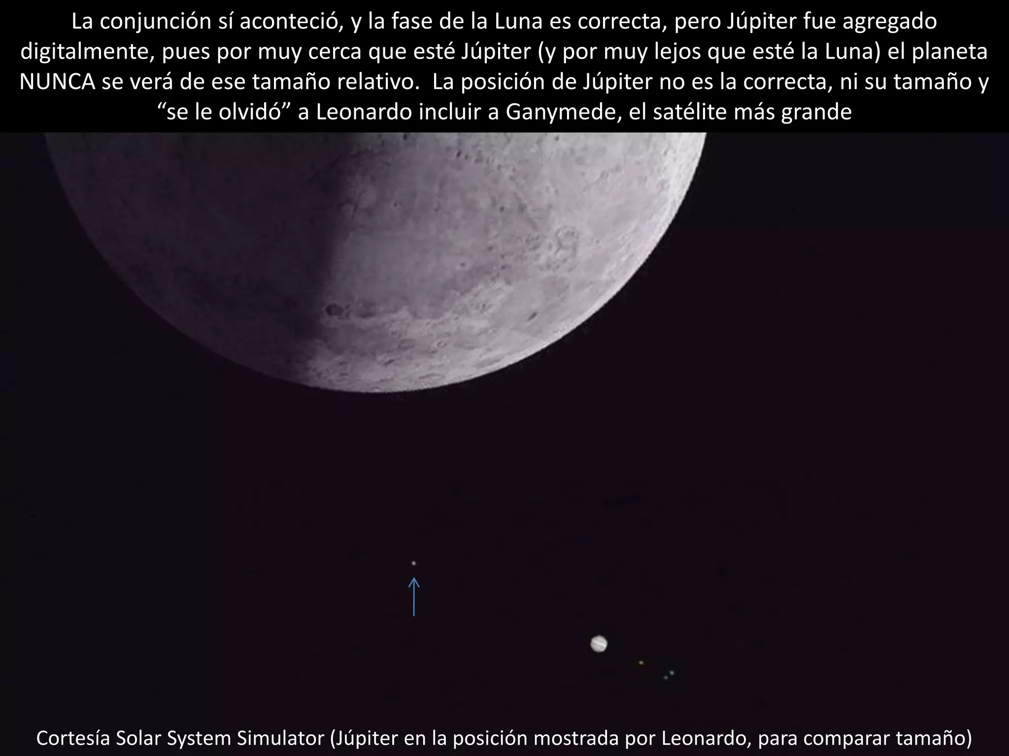32.- Conjunción Luna-Júpiter
La conjunción sí aconteció, y la fase de la Luna es correcta, pero Júpiter fue agregado
digitalmente, pues por muy cerca que esté Júpiter (y por muy lejos que esté la Luna) el planeta
NUNCA se verá de ese tamaño relativo. La posición de Júpiter no es la correcta, ni su tamaño y
“se le olvidó” a Leonardo incluir a Ganymede, el satélite más grande
Cortesía Solar System Simulator (Júpiter en la posición mostrada por Leonardo, para comparar tamaño)
 