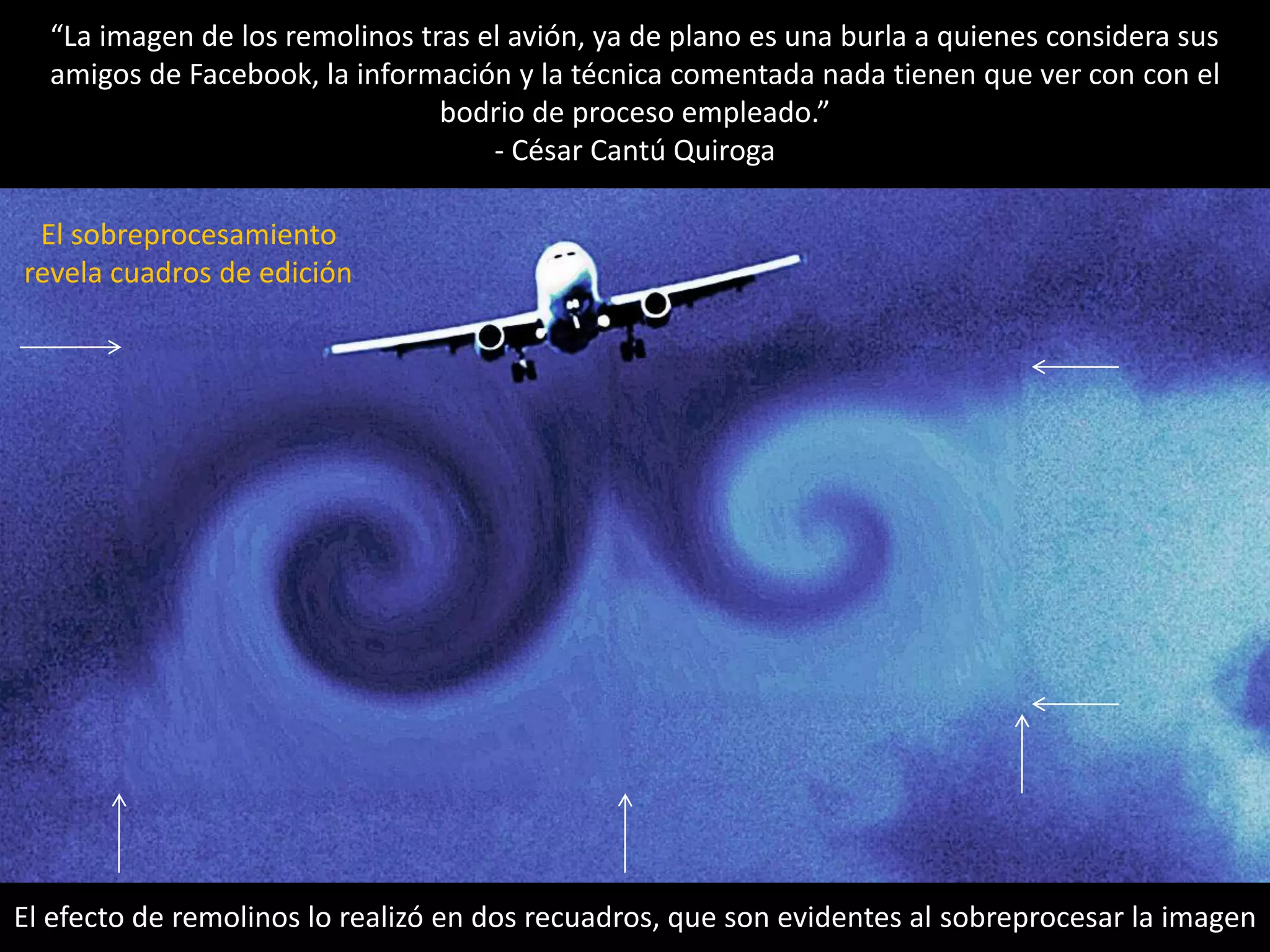“La imagen de los remolinos tras el avión, ya de plano es una burla a quienes considera sus
amigos de Facebook, la información y la técnica comentada nada tienen que ver con con el
bodrio de proceso empleado.”
- César Cantú Quiroga
El efecto de remolinos lo realizó en dos recuadros, que son evidentes al sobreprocesar la imagen
El sobreprocesamiento
revela cuadros de edición
 