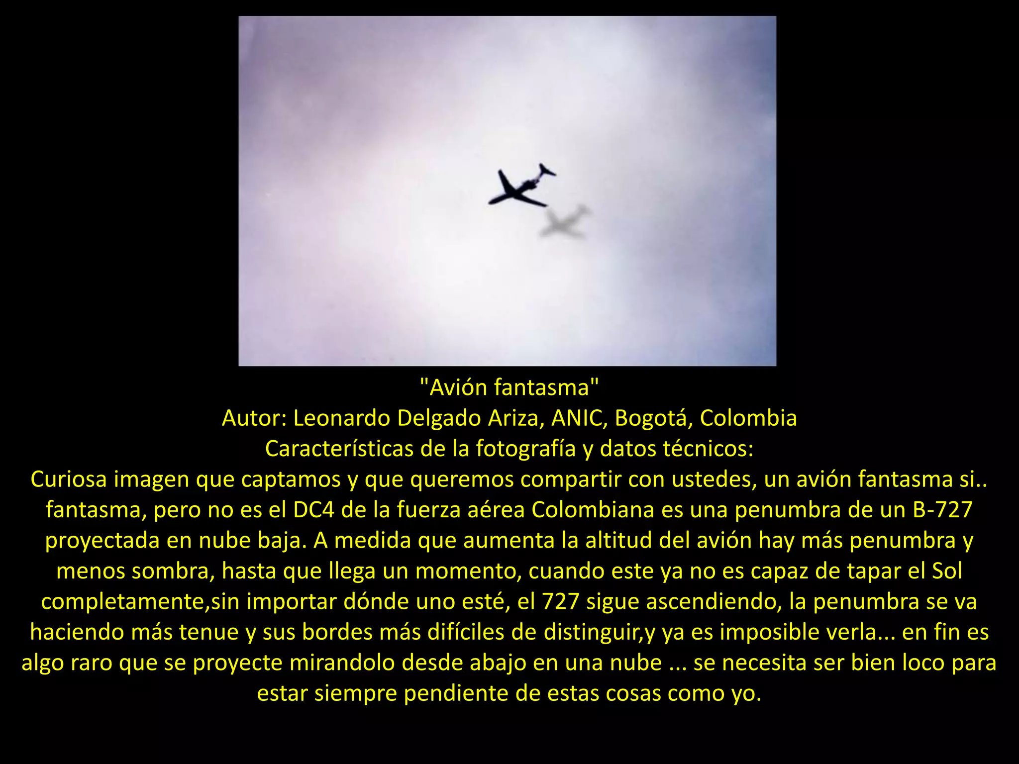 "Avión fantasma"
Autor: Leonardo Delgado Ariza, ANIC, Bogotá, Colombia
Características de la fotografía y datos técnicos:
Curiosa imagen que captamos y que queremos compartir con ustedes, un avión fantasma si..
fantasma, pero no es el DC4 de la fuerza aérea Colombiana es una penumbra de un B-727
proyectada en nube baja. A medida que aumenta la altitud del avión hay más penumbra y
menos sombra, hasta que llega un momento, cuando este ya no es capaz de tapar el Sol
completamente,sin importar dónde uno esté, el 727 sigue ascendiendo, la penumbra se va
haciendo más tenue y sus bordes más difíciles de distinguir,y ya es imposible verla... en fin es
algo raro que se proyecte mirandolo desde abajo en una nube ... se necesita ser bien loco para
estar siempre pendiente de estas cosas como yo.
 