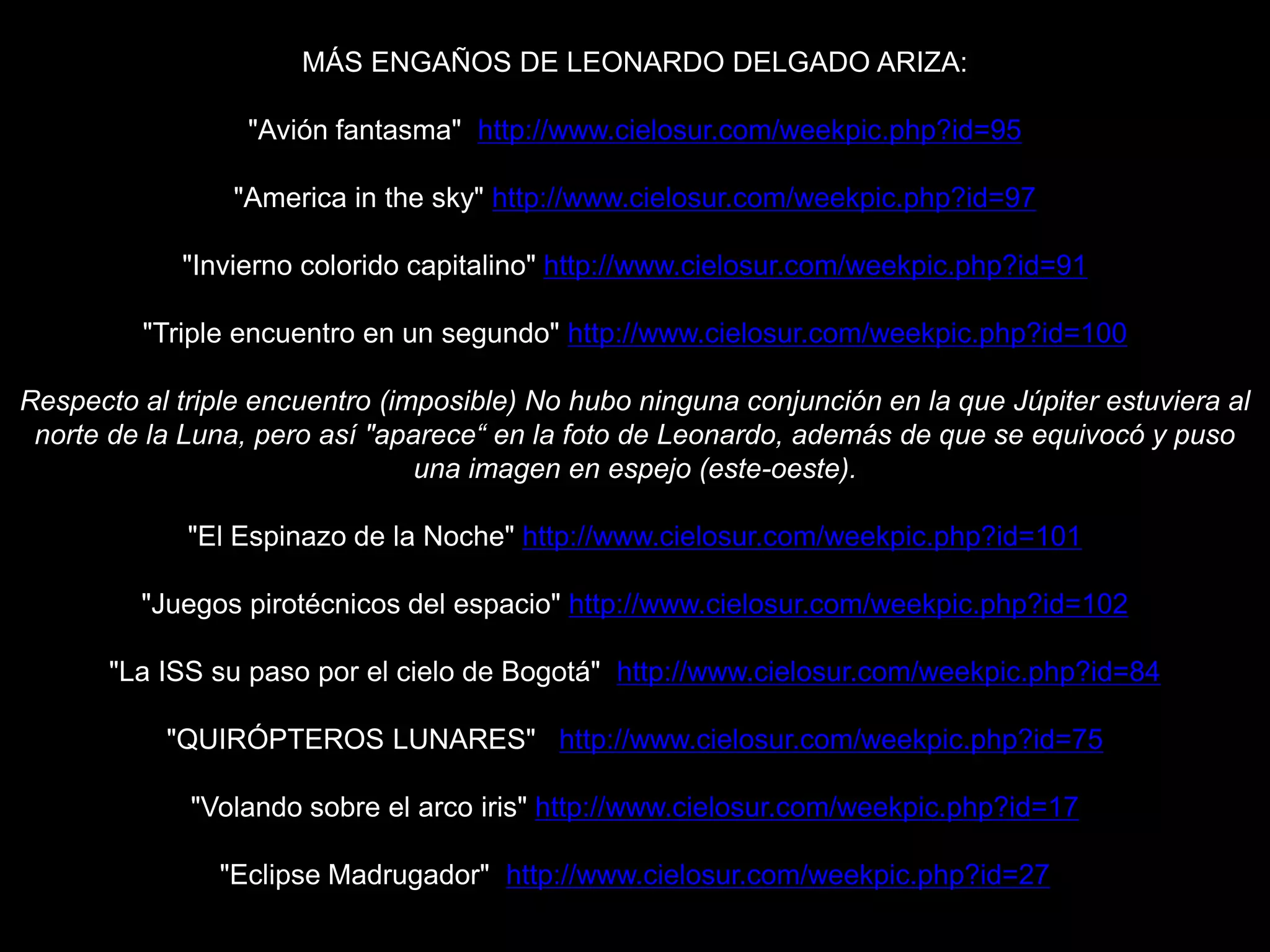 MÁS ENGAÑOS DE LEONARDO DELGADO ARIZA:
"Avión fantasma" http://www.cielosur.com/weekpic.php?id=95
"America in the sky" http://www.cielosur.com/weekpic.php?id=97
"Invierno colorido capitalino" http://www.cielosur.com/weekpic.php?id=91
"Triple encuentro en un segundo" http://www.cielosur.com/weekpic.php?id=100
Respecto al triple encuentro (imposible) No hubo ninguna conjunción en la que Júpiter estuviera al
norte de la Luna, pero así "aparece“ en la foto de Leonardo, además de que se equivocó y puso
una imagen en espejo (este-oeste).
"El Espinazo de la Noche" http://www.cielosur.com/weekpic.php?id=101
"Juegos pirotécnicos del espacio" http://www.cielosur.com/weekpic.php?id=102
"La ISS su paso por el cielo de Bogotá" http://www.cielosur.com/weekpic.php?id=84
"QUIRÓPTEROS LUNARES" http://www.cielosur.com/weekpic.php?id=75
"Volando sobre el arco iris" http://www.cielosur.com/weekpic.php?id=17
"Eclipse Madrugador" http://www.cielosur.com/weekpic.php?id=27
 