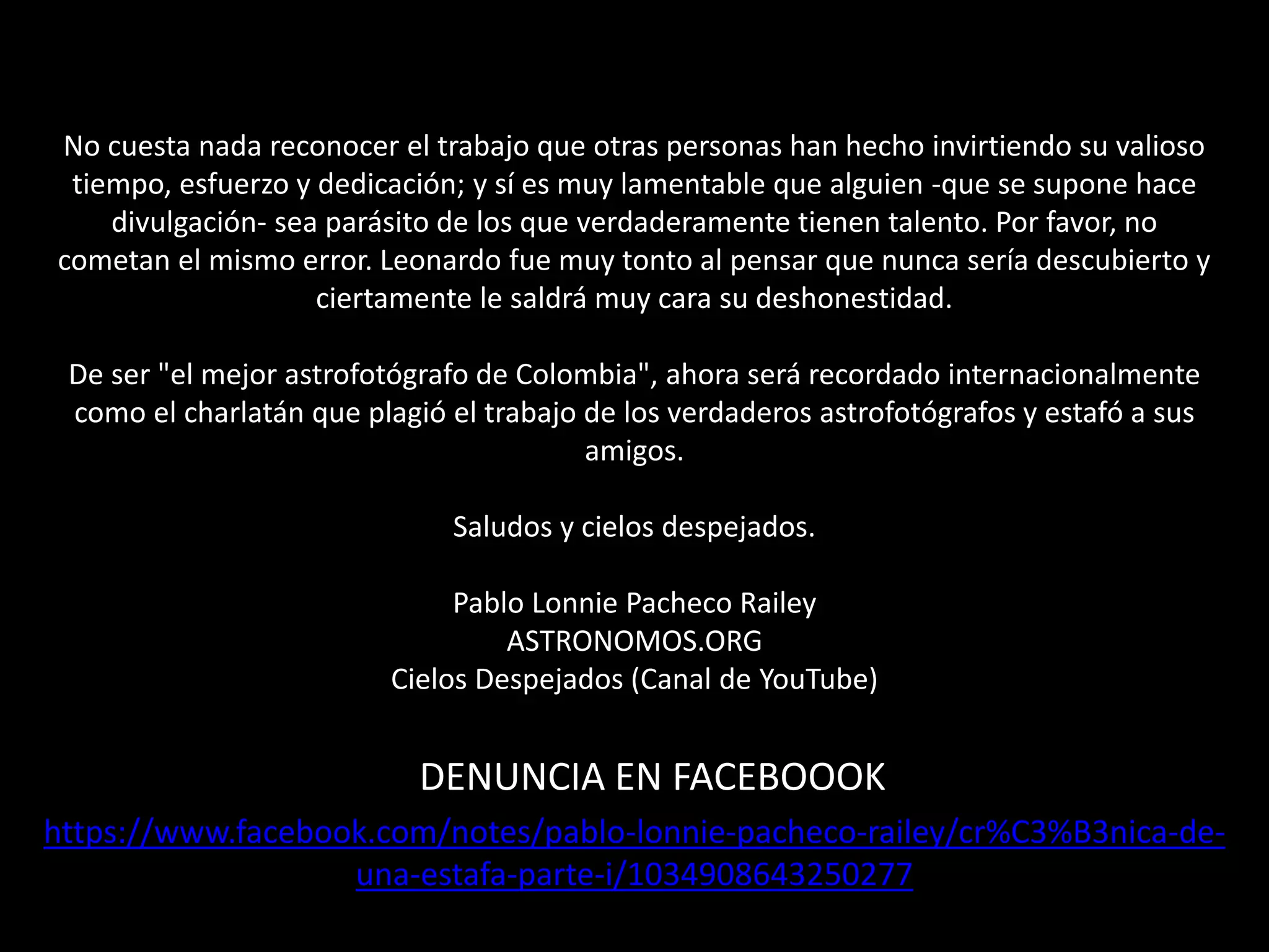 No cuesta nada reconocer el trabajo que otras personas han hecho invirtiendo su valioso
tiempo, esfuerzo y dedicación; y sí es muy lamentable que alguien -que se supone hace
divulgación- sea parásito de los que verdaderamente tienen talento. Por favor, no
cometan el mismo error. Leonardo fue muy tonto al pensar que nunca sería descubierto y
ciertamente le saldrá muy cara su deshonestidad.
De ser "el mejor astrofotógrafo de Colombia", ahora será recordado internacionalmente
como el charlatán que plagió el trabajo de los verdaderos astrofotógrafos y estafó a sus
amigos.
Saludos y cielos despejados.
Pablo Lonnie Pacheco Railey
ASTRONOMOS.ORG
Cielos Despejados (Canal de YouTube)
https://www.facebook.com/notes/pablo-lonnie-pacheco-railey/cr%C3%B3nica-de-
una-estafa-parte-i/1034908643250277
DENUNCIA EN FACEBOOOK
 