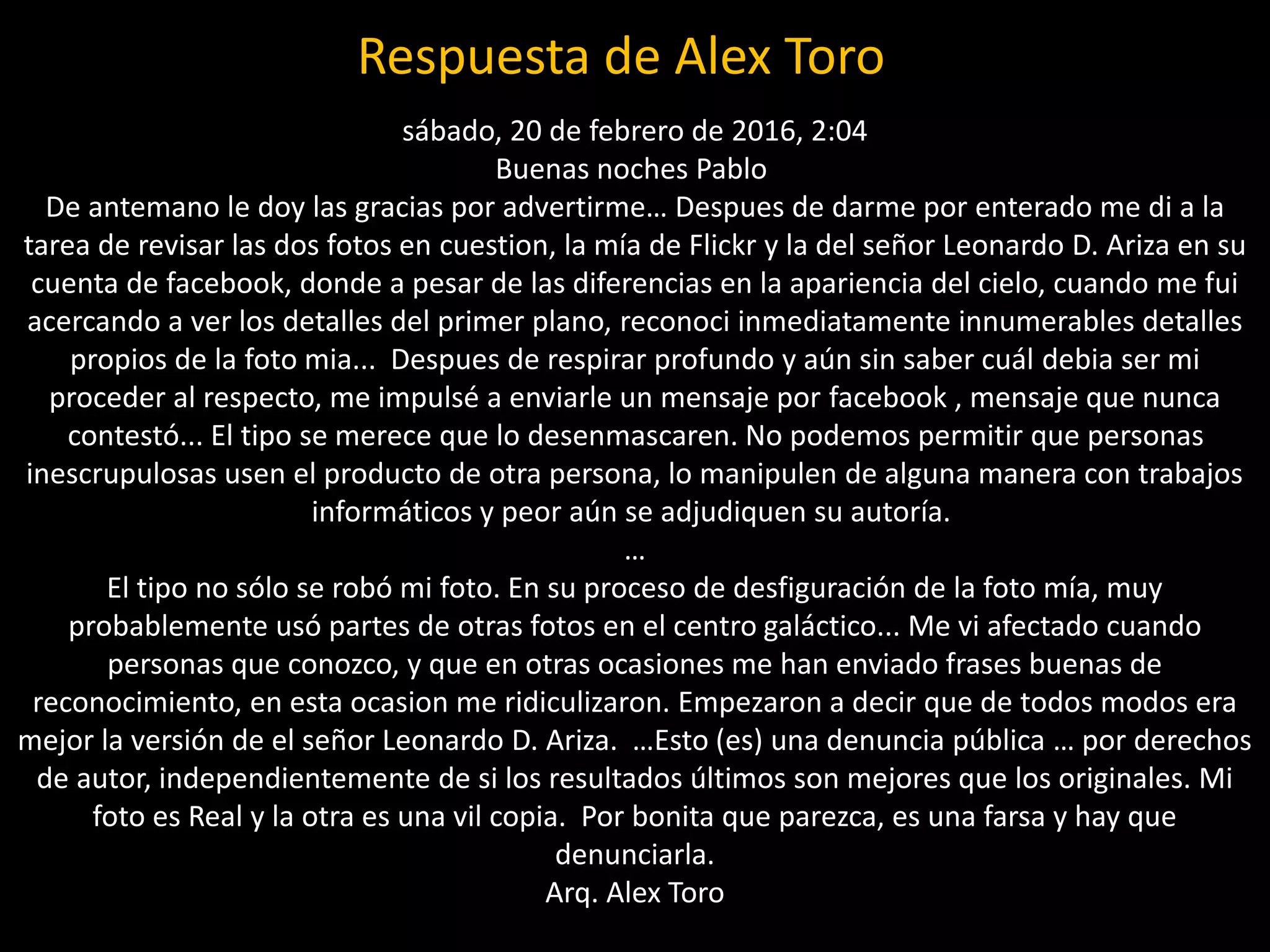 Respuesta de Alex Toro
sábado, 20 de febrero de 2016, 2:04
Buenas noches Pablo
De antemano le doy las gracias por advertirme… Despues de darme por enterado me di a la
tarea de revisar las dos fotos en cuestion, la mía de Flickr y la del señor Leonardo D. Ariza en su
cuenta de facebook, donde a pesar de las diferencias en la apariencia del cielo, cuando me fui
acercando a ver los detalles del primer plano, reconoci inmediatamente innumerables detalles
propios de la foto mia... Despues de respirar profundo y aún sin saber cuál debia ser mi
proceder al respecto, me impulsé a enviarle un mensaje por facebook , mensaje que nunca
contestó... El tipo se merece que lo desenmascaren. No podemos permitir que personas
inescrupulosas usen el producto de otra persona, lo manipulen de alguna manera con trabajos
informáticos y peor aún se adjudiquen su autoría.
…
El tipo no sólo se robó mi foto. En su proceso de desfiguración de la foto mía, muy
probablemente usó partes de otras fotos en el centro galáctico... Me vi afectado cuando
personas que conozco, y que en otras ocasiones me han enviado frases buenas de
reconocimiento, en esta ocasion me ridiculizaron. Empezaron a decir que de todos modos era
mejor la versión de el señor Leonardo D. Ariza. …Esto (es) una denuncia pública … por derechos
de autor, independientemente de si los resultados últimos son mejores que los originales. Mi
foto es Real y la otra es una vil copia. Por bonita que parezca, es una farsa y hay que
denunciarla.
Arq. Alex Toro
 