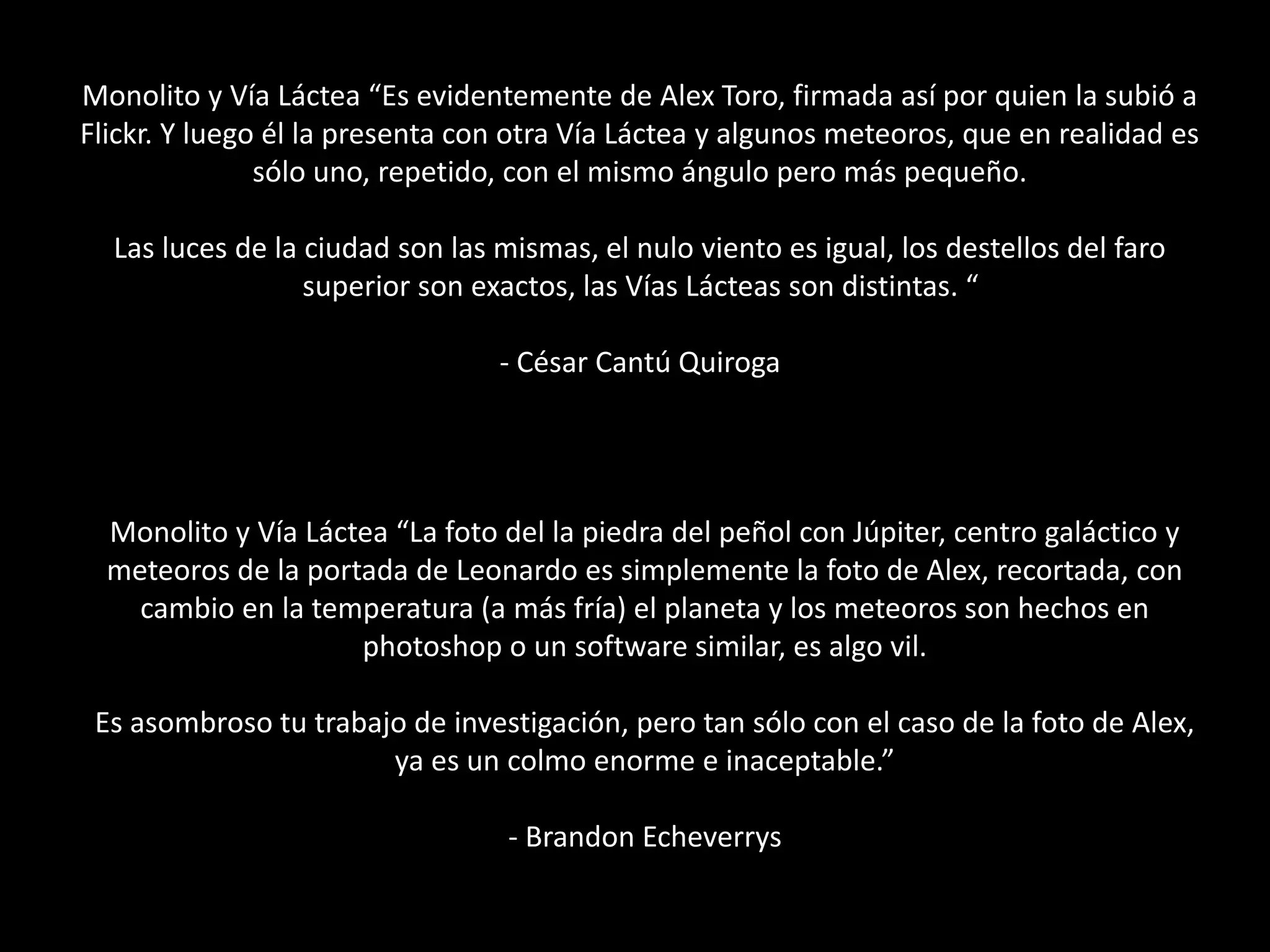 Monolito y Vía Láctea “Es evidentemente de Alex Toro, firmada así por quien la subió a
Flickr. Y luego él la presenta con otra Vía Láctea y algunos meteoros, que en realidad es
sólo uno, repetido, con el mismo ángulo pero más pequeño.
Las luces de la ciudad son las mismas, el nulo viento es igual, los destellos del faro
superior son exactos, las Vías Lácteas son distintas. “
- César Cantú Quiroga
Monolito y Vía Láctea “La foto del la piedra del peñol con Júpiter, centro galáctico y
meteoros de la portada de Leonardo es simplemente la foto de Alex, recortada, con
cambio en la temperatura (a más fría) el planeta y los meteoros son hechos en
photoshop o un software similar, es algo vil.
Es asombroso tu trabajo de investigación, pero tan sólo con el caso de la foto de Alex,
ya es un colmo enorme e inaceptable.”
- Brandon Echeverrys
 