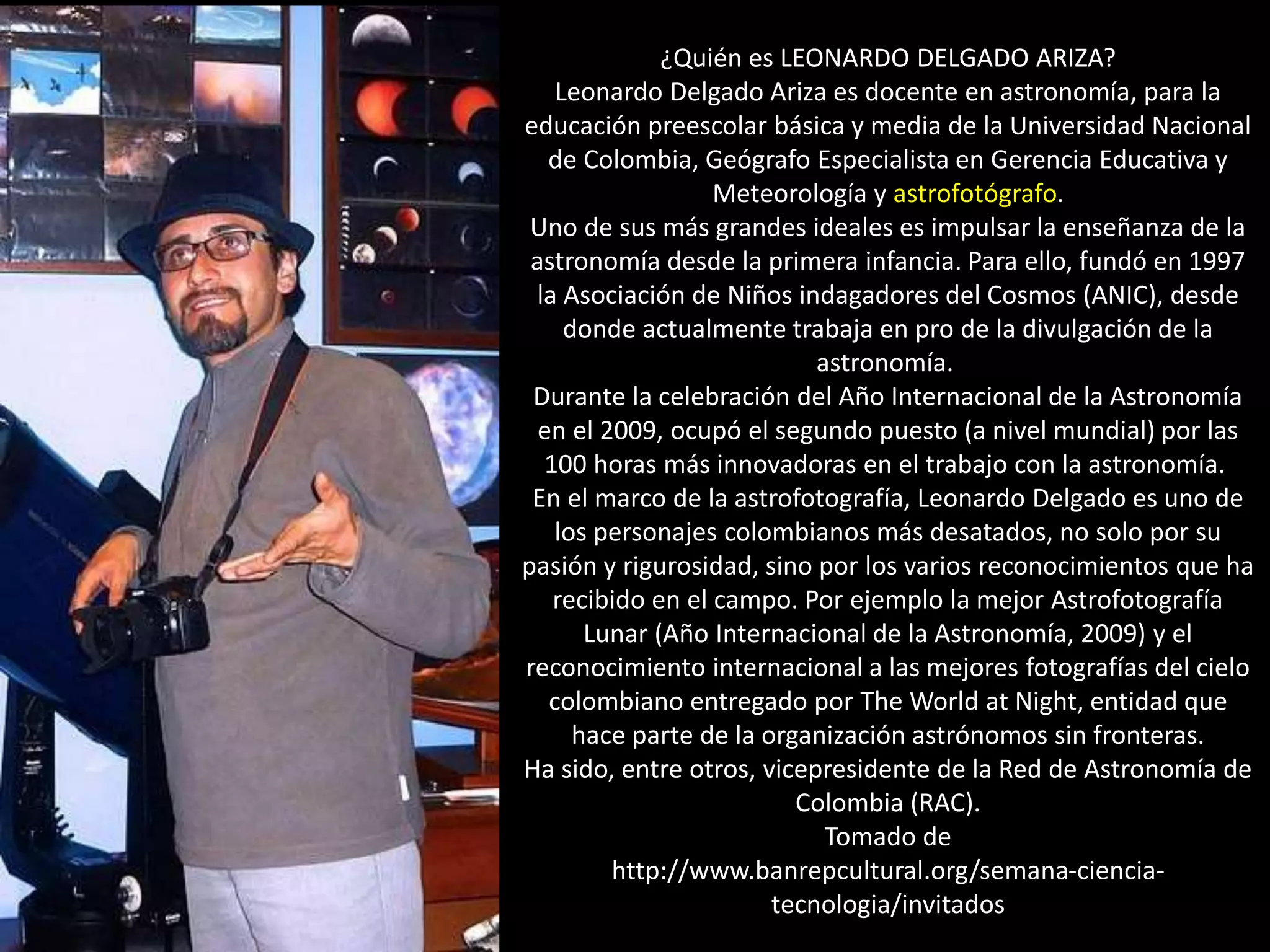 ¿Quién es LEONARDO DELGADO ARIZA?
Leonardo Delgado Ariza es docente en astronomía, para la
educación preescolar básica y media de la Universidad Nacional
de Colombia, Geógrafo Especialista en Gerencia Educativa y
Meteorología y astrofotógrafo.
Uno de sus más grandes ideales es impulsar la enseñanza de la
astronomía desde la primera infancia. Para ello, fundó en 1997
la Asociación de Niños indagadores del Cosmos (ANIC), desde
donde actualmente trabaja en pro de la divulgación de la
astronomía.
Durante la celebración del Año Internacional de la Astronomía
en el 2009, ocupó el segundo puesto (a nivel mundial) por las
100 horas más innovadoras en el trabajo con la astronomía.
En el marco de la astrofotografía, Leonardo Delgado es uno de
los personajes colombianos más desatados, no solo por su
pasión y rigurosidad, sino por los varios reconocimientos que ha
recibido en el campo. Por ejemplo la mejor Astrofotografía
Lunar (Año Internacional de la Astronomía, 2009) y el
reconocimiento internacional a las mejores fotografías del cielo
colombiano entregado por The World at Night, entidad que
hace parte de la organización astrónomos sin fronteras.
Ha sido, entre otros, vicepresidente de la Red de Astronomía de
Colombia (RAC).
Tomado de
http://www.banrepcultural.org/semana-ciencia-
tecnologia/invitados
 