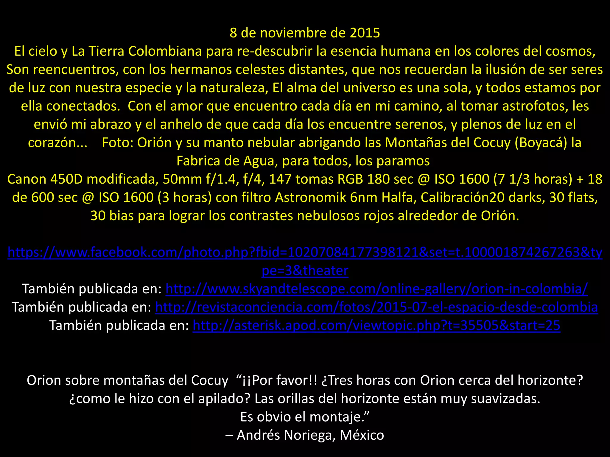 03.- Orion sobre montañas del Cocuy / Montaje
8 de noviembre de 2015
El cielo y La Tierra Colombiana para re-descubrir la esencia humana en los colores del cosmos,
Son reencuentros, con los hermanos celestes distantes, que nos recuerdan la ilusión de ser seres
de luz con nuestra especie y la naturaleza, El alma del universo es una sola, y todos estamos por
ella conectados. Con el amor que encuentro cada día en mi camino, al tomar astrofotos, les
envió mi abrazo y el anhelo de que cada día los encuentre serenos, y plenos de luz en el
corazón... Foto: Orión y su manto nebular abrigando las Montañas del Cocuy (Boyacá) la
Fabrica de Agua, para todos, los paramos
Canon 450D modificada, 50mm f/1.4, f/4, 147 tomas RGB 180 sec @ ISO 1600 (7 1/3 horas) + 18
de 600 sec @ ISO 1600 (3 horas) con filtro Astronomik 6nm Halfa, Calibración20 darks, 30 flats,
30 bias para lograr los contrastes nebulosos rojos alrededor de Orión.
https://www.facebook.com/photo.php?fbid=10207084177398121&set=t.100001874267263&ty
pe=3&theater
También publicada en: http://www.skyandtelescope.com/online-gallery/orion-in-colombia/
También publicada en: http://revistaconciencia.com/fotos/2015-07-el-espacio-desde-colombia
También publicada en: http://asterisk.apod.com/viewtopic.php?t=35505&start=25
Orion sobre montañas del Cocuy “¡¡Por favor!! ¿Tres horas con Orion cerca del horizonte?
¿como le hizo con el apilado? Las orillas del horizonte están muy suavizadas.
Es obvio el montaje.”
– Andrés Noriega, México
 