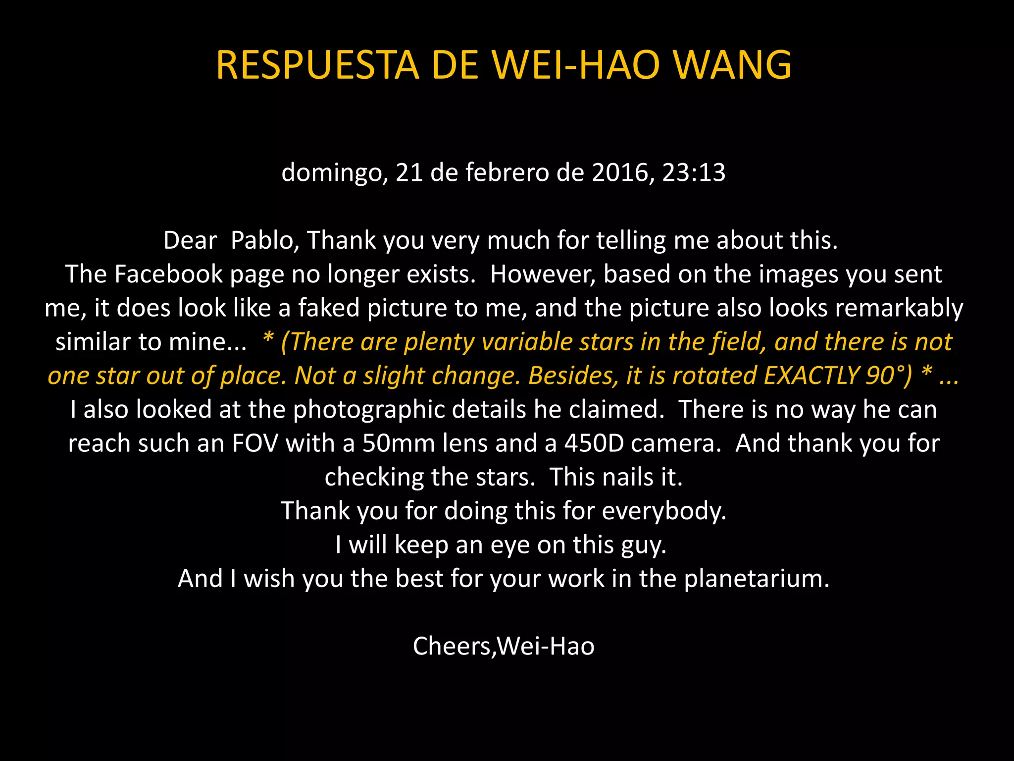RESPUESTA DE WEI-HAO WANG
domingo, 21 de febrero de 2016, 23:13
Dear Pablo, Thank you very much for telling me about this.
The Facebook page no longer exists. However, based on the images you sent
me, it does look like a faked picture to me, and the picture also looks remarkably
similar to mine... * (There are plenty variable stars in the field, and there is not
one star out of place. Not a slight change. Besides, it is rotated EXACTLY 90°) * ...
I also looked at the photographic details he claimed. There is no way he can
reach such an FOV with a 50mm lens and a 450D camera. And thank you for
checking the stars. This nails it.
Thank you for doing this for everybody.
I will keep an eye on this guy.
And I wish you the best for your work in the planetarium.
Cheers,Wei-Hao
 