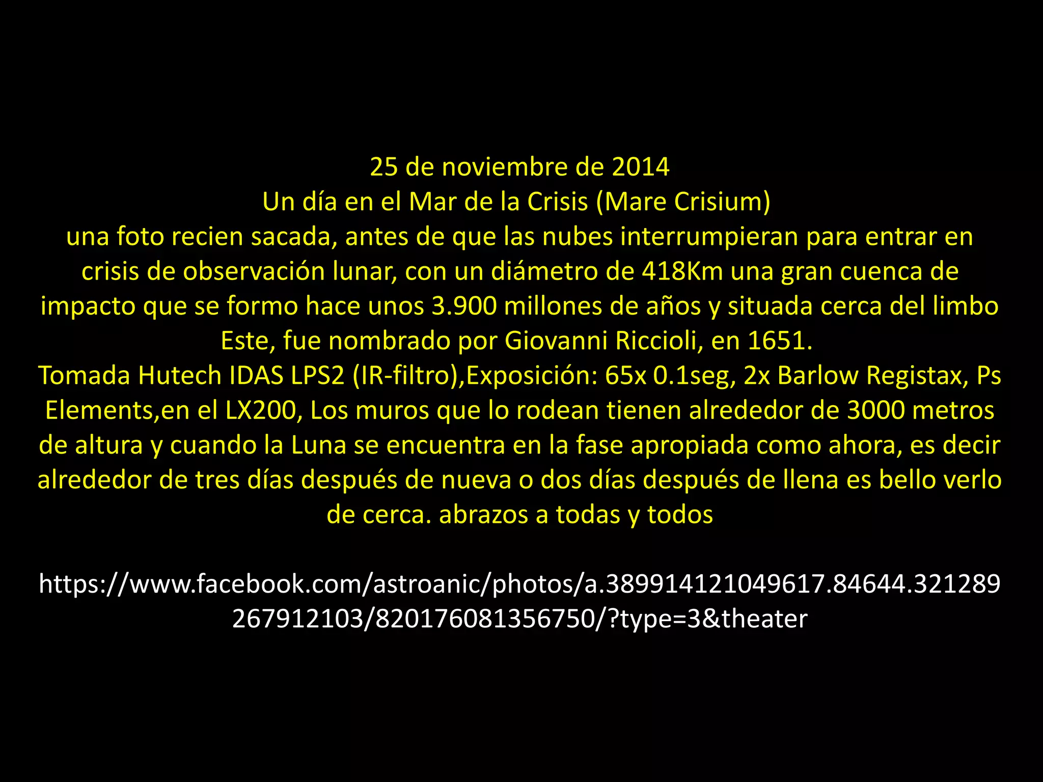 04.- Mare Crisium
25 de noviembre de 2014
Un día en el Mar de la Crisis (Mare Crisium)
una foto recien sacada, antes de que las nubes interrumpieran para entrar en
crisis de observación lunar, con un diámetro de 418Km una gran cuenca de
impacto que se formo hace unos 3.900 millones de años y situada cerca del limbo
Este, fue nombrado por Giovanni Riccioli, en 1651.
Tomada Hutech IDAS LPS2 (IR-filtro),Exposición: 65x 0.1seg, 2x Barlow Registax, Ps
Elements,en el LX200, Los muros que lo rodean tienen alrededor de 3000 metros
de altura y cuando la Luna se encuentra en la fase apropiada como ahora, es decir
alrededor de tres días después de nueva o dos días después de llena es bello verlo
de cerca. abrazos a todas y todos
https://www.facebook.com/astroanic/photos/a.389914121049617.84644.321289
267912103/820176081356750/?type=3&theater
 