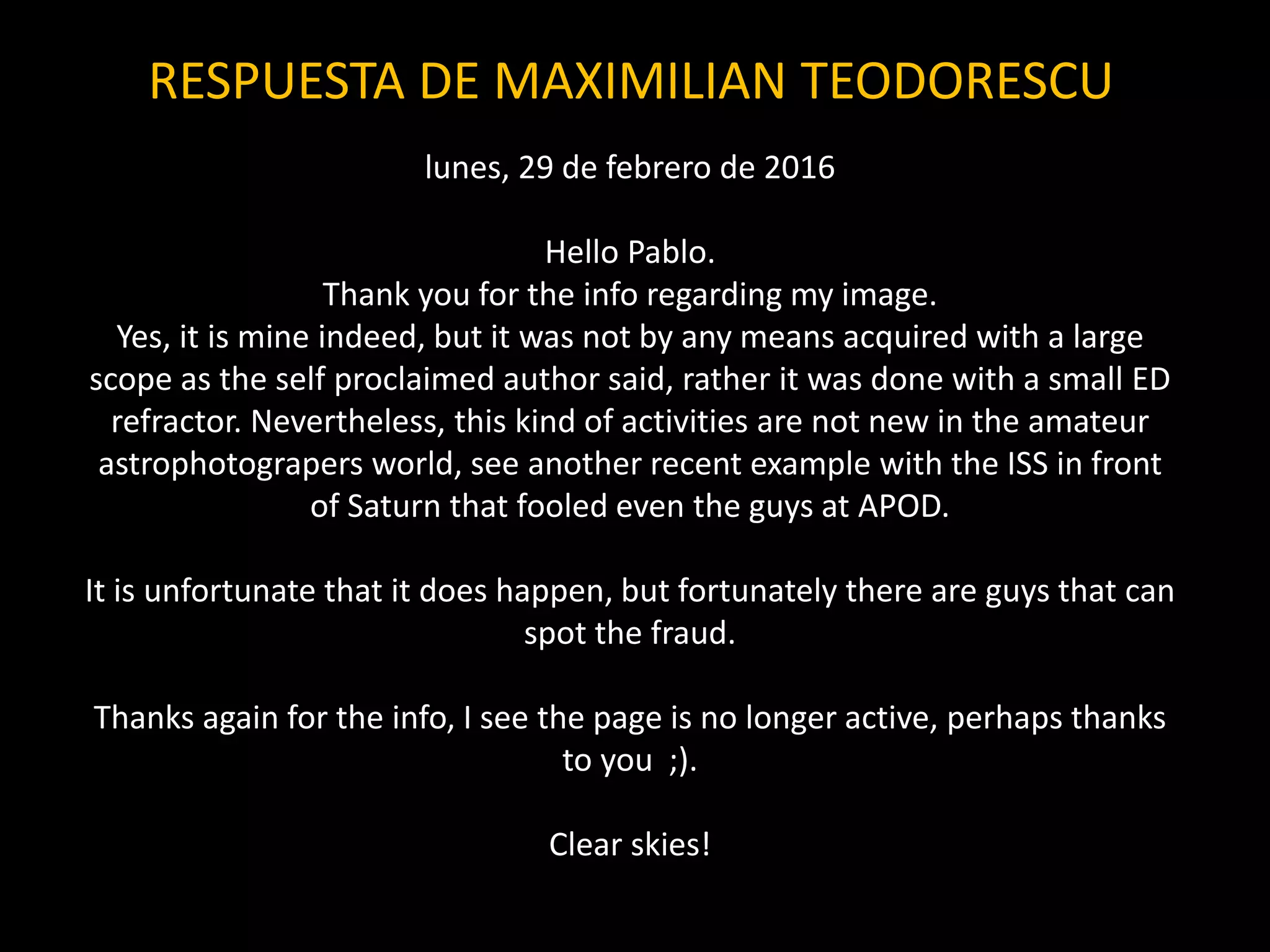 lunes, 29 de febrero de 2016
Hello Pablo.
Thank you for the info regarding my image.
Yes, it is mine indeed, but it was not by any means acquired with a large
scope as the self proclaimed author said, rather it was done with a small ED
refractor. Nevertheless, this kind of activities are not new in the amateur
astrophotograpers world, see another recent example with the ISS in front
of Saturn that fooled even the guys at APOD.
It is unfortunate that it does happen, but fortunately there are guys that can
spot the fraud.
Thanks again for the info, I see the page is no longer active, perhaps thanks
to you ;).
Clear skies!
RESPUESTA DE MAXIMILIAN TEODORESCU
 