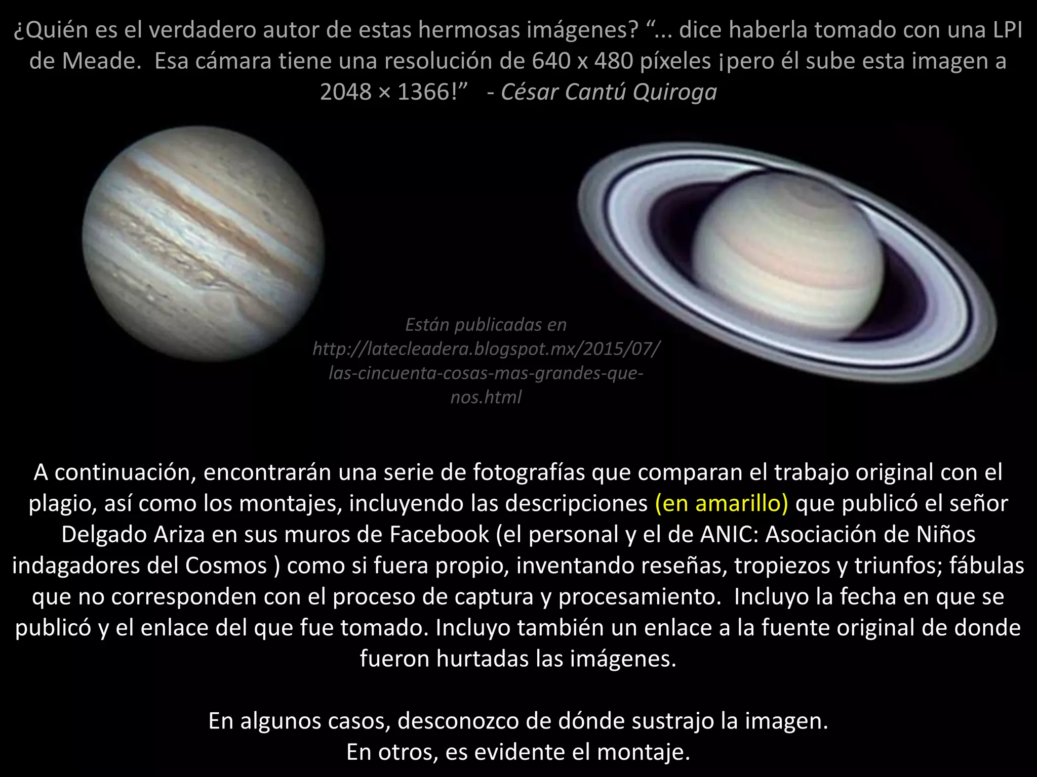 A continuación, encontrarán una serie de fotografías que comparan el trabajo original con el
plagio, así como los montajes, incluyendo las descripciones (en amarillo) que publicó el señor
Delgado Ariza en sus muros de Facebook (el personal y el de ANIC: Asociación de Niños
indagadores del Cosmos ) como si fuera propio, inventando reseñas, tropiezos y triunfos; fábulas
que no corresponden con el proceso de captura y procesamiento. Incluyo la fecha en que se
publicó y el enlace del que fue tomado. Incluyo también un enlace a la fuente original de donde
fueron hurtadas las imágenes.
En algunos casos, desconozco de dónde sustrajo la imagen.
En otros, es evidente el montaje.
Están publicadas en
http://latecleadera.blogspot.mx/2015/07/
las-cincuenta-cosas-mas-grandes-que-
nos.html
¿Quién es el verdadero autor de estas hermosas imágenes? “... dice haberla tomado con una LPI
de Meade. Esa cámara tiene una resolución de 640 x 480 píxeles ¡pero él sube esta imagen a
2048 × 1366!” - César Cantú Quiroga
 