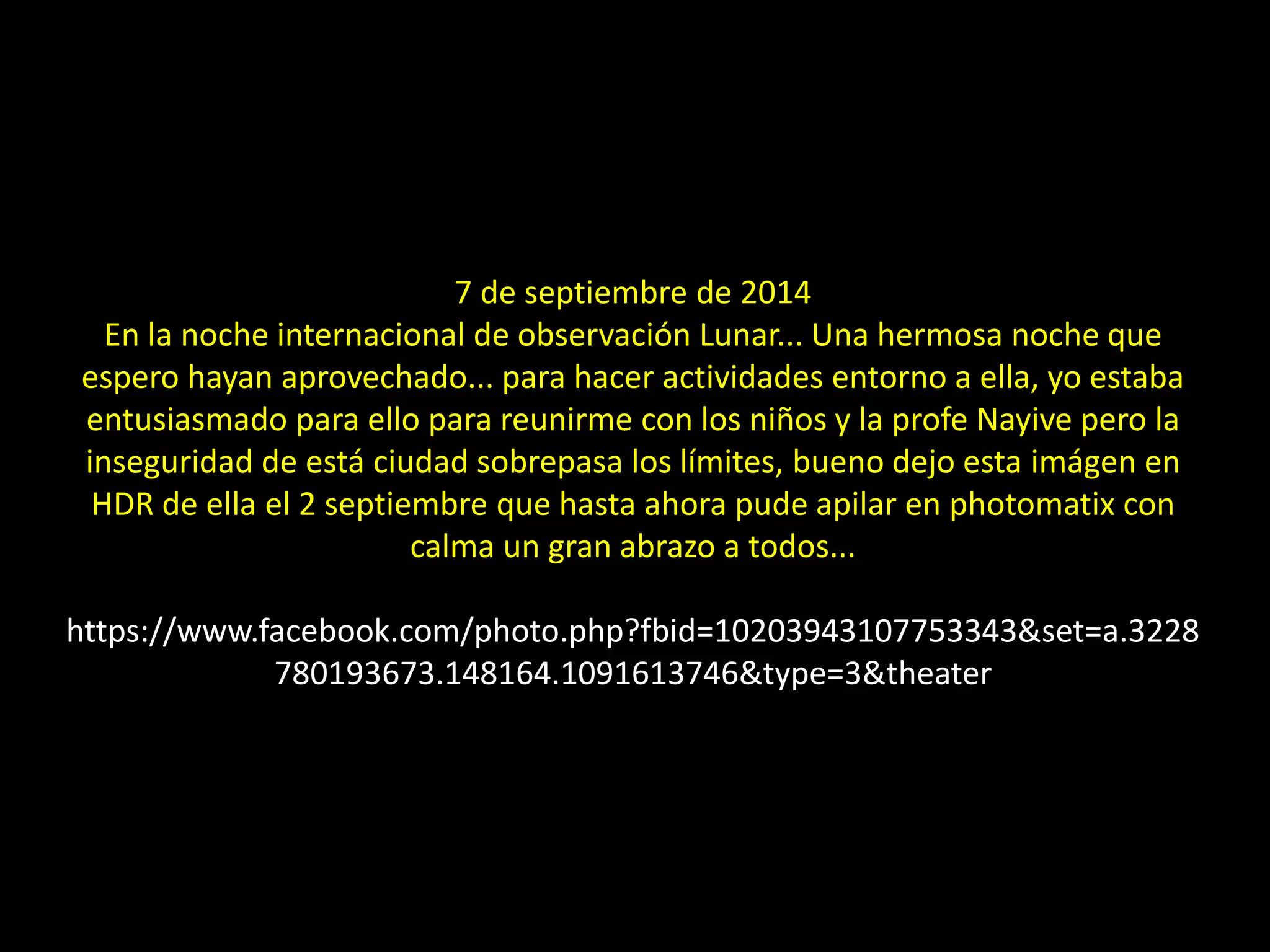 7 de septiembre de 2014
En la noche internacional de observación Lunar... Una hermosa noche que
espero hayan aprovechado... para hacer actividades entorno a ella, yo estaba
entusiasmado para ello para reunirme con los niños y la profe Nayive pero la
inseguridad de está ciudad sobrepasa los límites, bueno dejo esta imágen en
HDR de ella el 2 septiembre que hasta ahora pude apilar en photomatix con
calma un gran abrazo a todos...
https://www.facebook.com/photo.php?fbid=10203943107753343&set=a.3228
780193673.148164.1091613746&type=3&theater
05.- “Noche internacional de observación lunar”
 