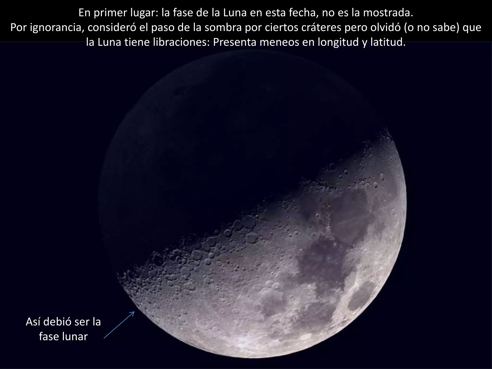 05.- “Noche internacional de observación lunar”
Así debió ser la
fase lunar
En primer lugar: la fase de la Luna en esta fecha, no es la mostrada.
Por ignorancia, consideró el paso de la sombra por ciertos cráteres pero olvidó (o no sabe) que
la Luna tiene libraciones: Presenta meneos en longitud y latitud.
 