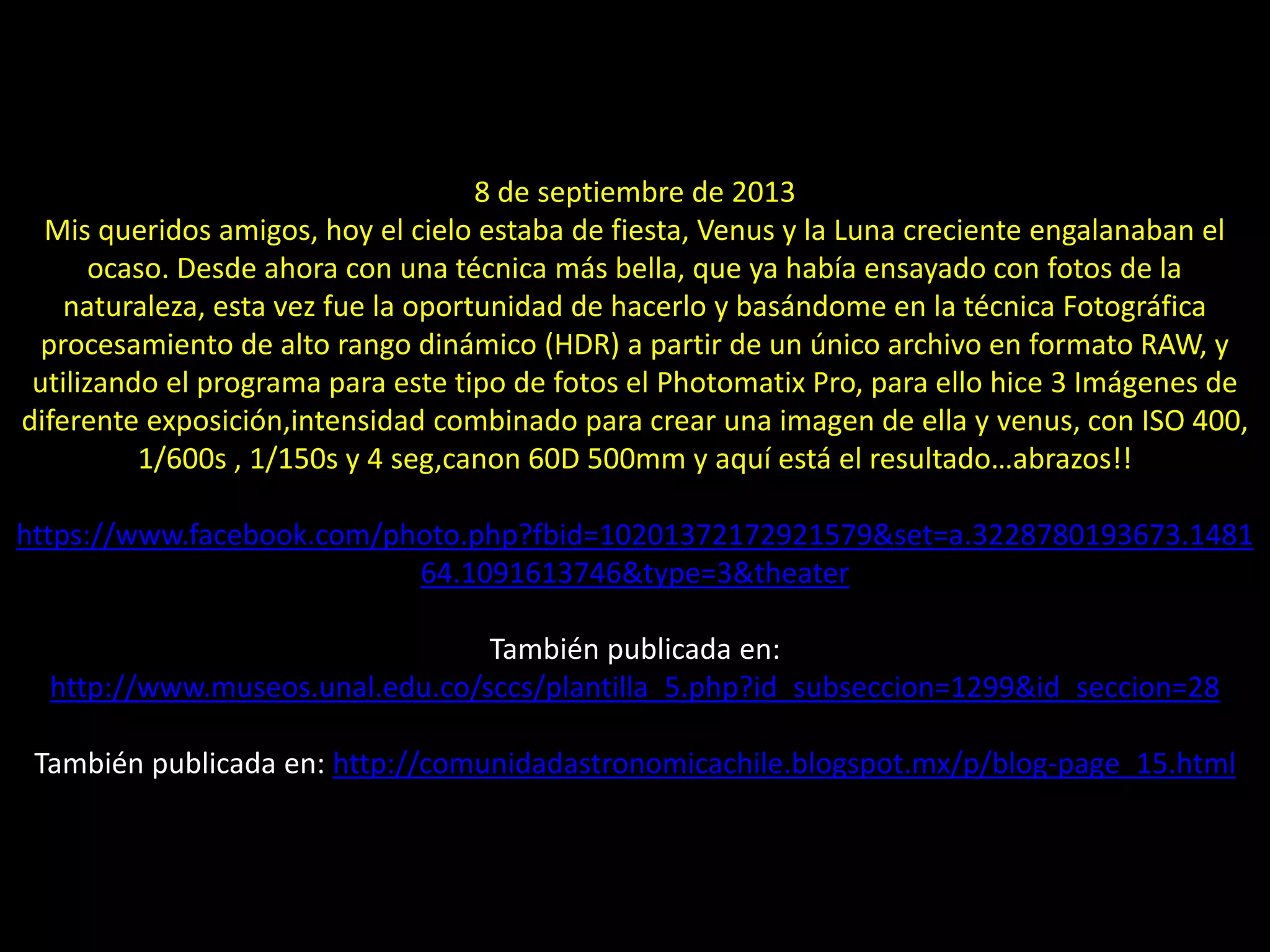 8 de septiembre de 2013
Mis queridos amigos, hoy el cielo estaba de fiesta, Venus y la Luna creciente engalanaban el
ocaso. Desde ahora con una técnica más bella, que ya había ensayado con fotos de la
naturaleza, esta vez fue la oportunidad de hacerlo y basándome en la técnica Fotográfica
procesamiento de alto rango dinámico (HDR) a partir de un único archivo en formato RAW, y
utilizando el programa para este tipo de fotos el Photomatix Pro, para ello hice 3 Imágenes de
diferente exposición,intensidad combinado para crear una imagen de ella y venus, con ISO 400,
1/600s , 1/150s y 4 seg,canon 60D 500mm y aquí está el resultado…abrazos!!
https://www.facebook.com/photo.php?fbid=10201372172921579&set=a.3228780193673.1481
64.1091613746&type=3&theater
También publicada en:
http://www.museos.unal.edu.co/sccs/plantilla_5.php?id_subseccion=1299&id_seccion=28
También publicada en: http://comunidadastronomicachile.blogspot.mx/p/blog-page_15.html
06.- Montaje de Luna Cenicienta y “Venus”
 
