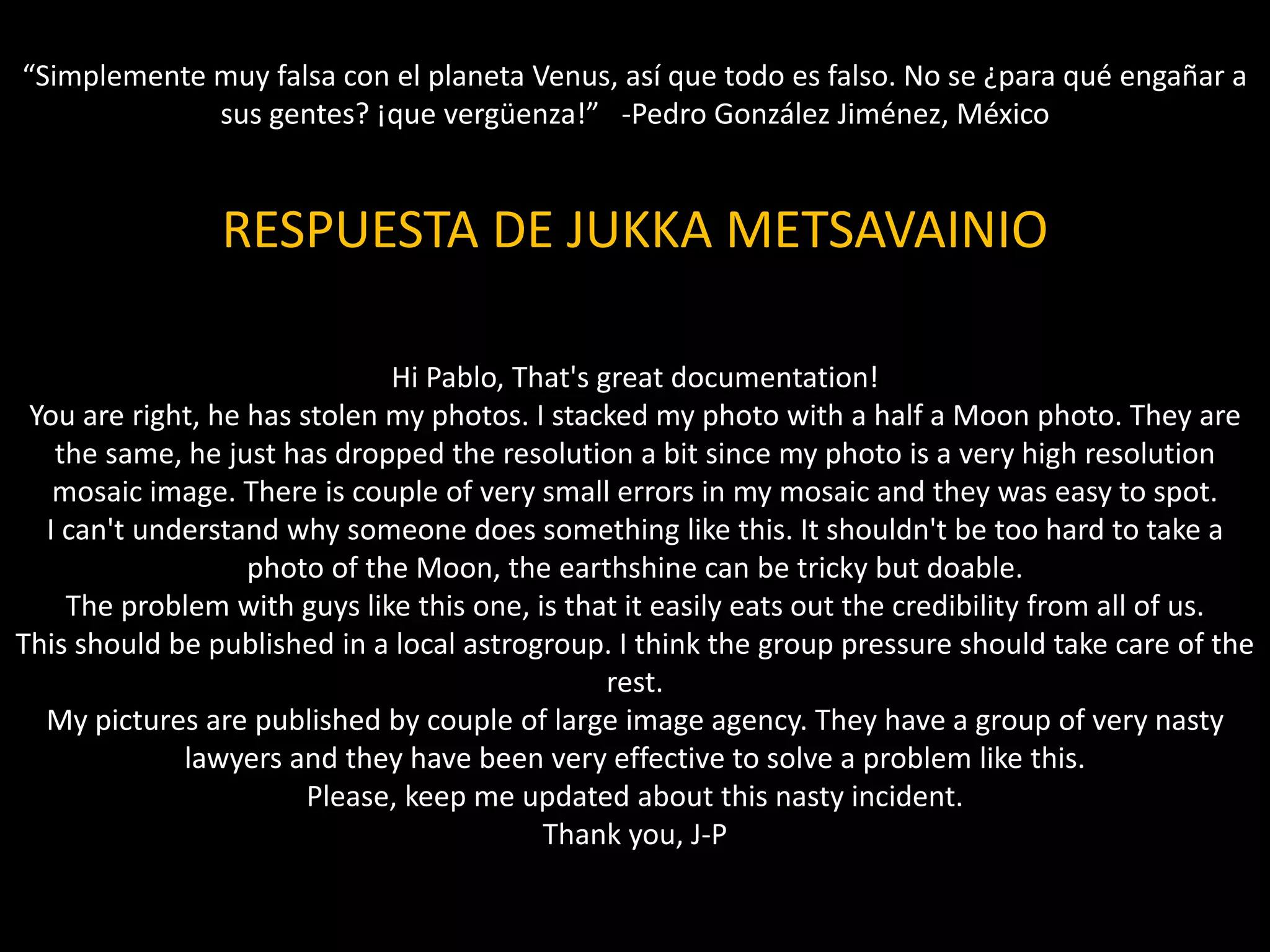RESPUESTA DE JUKKA METSAVAINIO
Hi Pablo, That's great documentation!
You are right, he has stolen my photos. I stacked my photo with a half a Moon photo. They are
the same, he just has dropped the resolution a bit since my photo is a very high resolution
mosaic image. There is couple of very small errors in my mosaic and they was easy to spot.
I can't understand why someone does something like this. It shouldn't be too hard to take a
photo of the Moon, the earthshine can be tricky but doable.
The problem with guys like this one, is that it easily eats out the credibility from all of us.
This should be published in a local astrogroup. I think the group pressure should take care of the
rest.
My pictures are published by couple of large image agency. They have a group of very nasty
lawyers and they have been very effective to solve a problem like this.
Please, keep me updated about this nasty incident.
Thank you, J-P
“Simplemente muy falsa con el planeta Venus, así que todo es falso. No se ¿para qué engañar a
sus gentes? ¡que vergüenza!” -Pedro González Jiménez, México
 