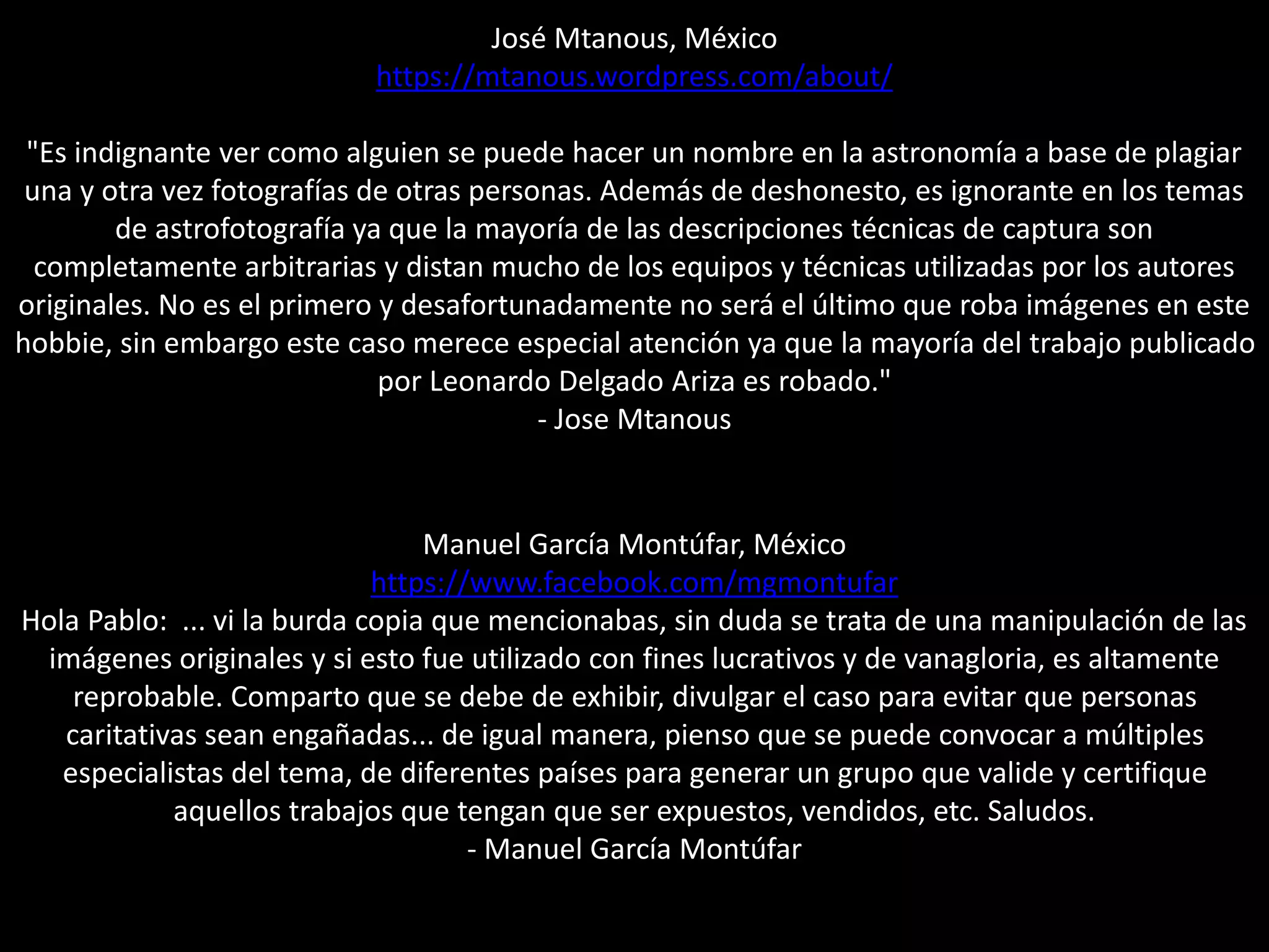 José Mtanous, México
https://mtanous.wordpress.com/about/
"Es indignante ver como alguien se puede hacer un nombre en la astronomía a base de plagiar
una y otra vez fotografías de otras personas. Además de deshonesto, es ignorante en los temas
de astrofotografía ya que la mayoría de las descripciones técnicas de captura son
completamente arbitrarias y distan mucho de los equipos y técnicas utilizadas por los autores
originales. No es el primero y desafortunadamente no será el último que roba imágenes en este
hobbie, sin embargo este caso merece especial atención ya que la mayoría del trabajo publicado
por Leonardo Delgado Ariza es robado."
- Jose Mtanous
Manuel García Montúfar, México
https://www.facebook.com/mgmontufar
Hola Pablo: ... vi la burda copia que mencionabas, sin duda se trata de una manipulación de las
imágenes originales y si esto fue utilizado con fines lucrativos y de vanagloria, es altamente
reprobable. Comparto que se debe de exhibir, divulgar el caso para evitar que personas
caritativas sean engañadas... de igual manera, pienso que se puede convocar a múltiples
especialistas del tema, de diferentes países para generar un grupo que valide y certifique
aquellos trabajos que tengan que ser expuestos, vendidos, etc. Saludos.
- Manuel García Montúfar
 