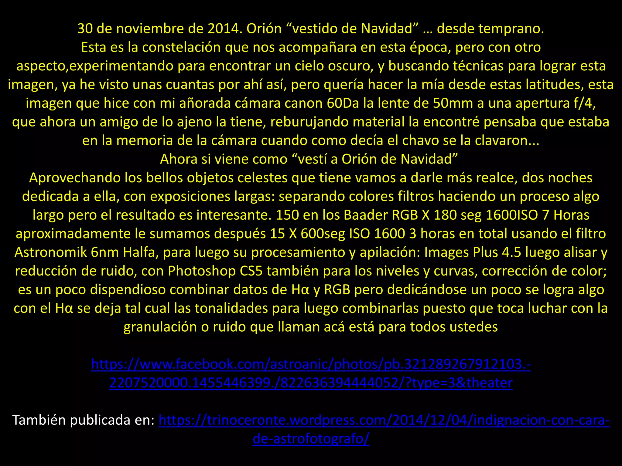 07.- Orion “vestido de Navidad”
30 de noviembre de 2014. Orión “vestido de Navidad” … desde temprano.
Esta es la constelación que nos acompañara en esta época, pero con otro
aspecto,experimentando para encontrar un cielo oscuro, y buscando técnicas para lograr esta
imagen, ya he visto unas cuantas por ahí así, pero quería hacer la mía desde estas latitudes, esta
imagen que hice con mi añorada cámara canon 60Da la lente de 50mm a una apertura f/4,
que ahora un amigo de lo ajeno la tiene, reburujando material la encontré pensaba que estaba
en la memoria de la cámara cuando como decía el chavo se la clavaron...
Ahora si viene como “vestí a Orión de Navidad”
Aprovechando los bellos objetos celestes que tiene vamos a darle más realce, dos noches
dedicada a ella, con exposiciones largas: separando colores filtros haciendo un proceso algo
largo pero el resultado es interesante. 150 en los Baader RGB X 180 seg 1600ISO 7 Horas
aproximadamente le sumamos después 15 X 600seg ISO 1600 3 horas en total usando el filtro
Astronomik 6nm Halfa, para luego su procesamiento y apilación: Images Plus 4.5 luego alisar y
reducción de ruido, con Photoshop CS5 también para los niveles y curvas, corrección de color;
es un poco dispendioso combinar datos de Hα y RGB pero dedicándose un poco se logra algo
con el Hα se deja tal cual las tonalidades para luego combinarlas puesto que toca luchar con la
granulación o ruido que llaman acá está para todos ustedes
https://www.facebook.com/astroanic/photos/pb.321289267912103.-
2207520000.1455446399./822636394444052/?type=3&theater
También publicada en: https://trinoceronte.wordpress.com/2014/12/04/indignacion-con-cara-
de-astrofotografo/
 