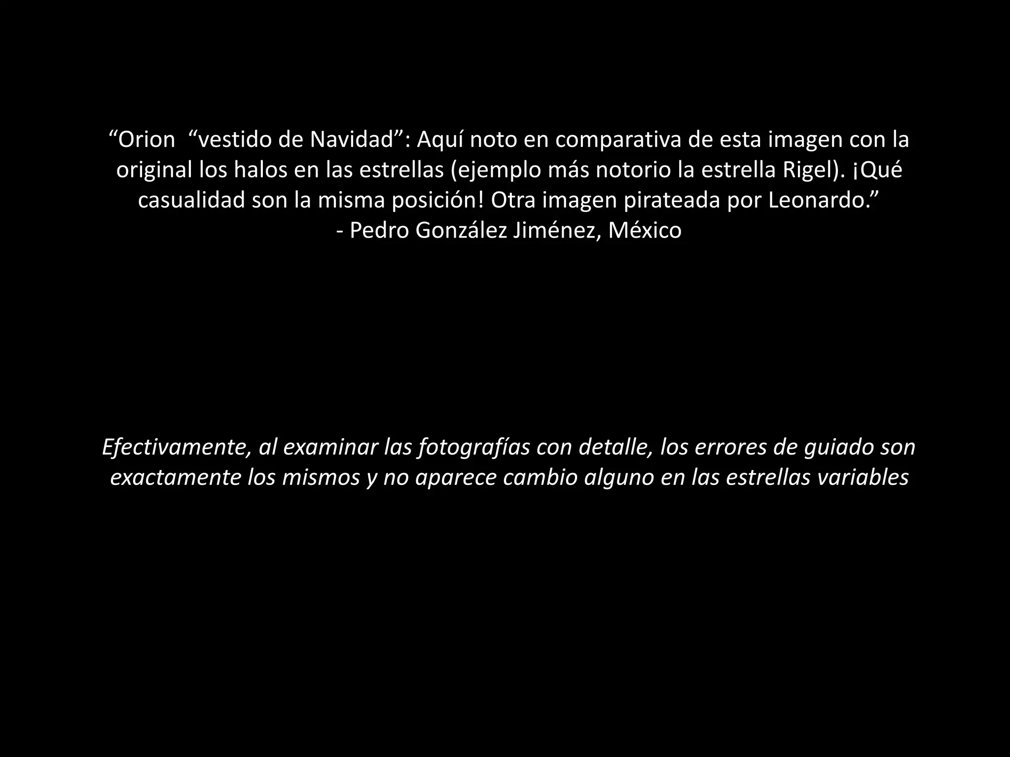 “Orion “vestido de Navidad”: Aquí noto en comparativa de esta imagen con la
original los halos en las estrellas (ejemplo más notorio la estrella Rigel). ¡Qué
casualidad son la misma posición! Otra imagen pirateada por Leonardo.”
- Pedro González Jiménez, México
Efectivamente, al examinar las fotografías con detalle, los errores de guiado son
exactamente los mismos y no aparece cambio alguno en las estrellas variables
 