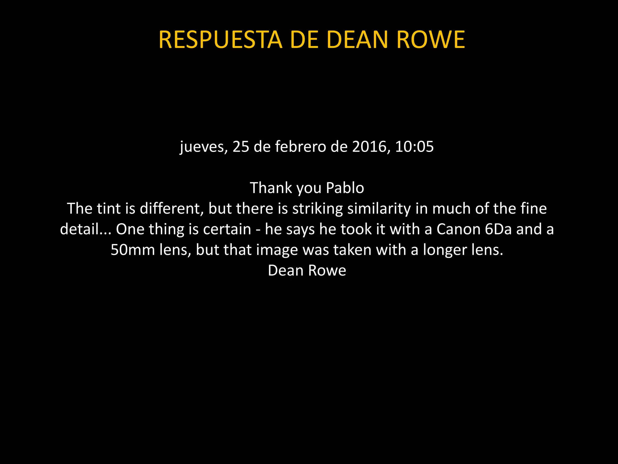 RESPUESTA DE DEAN ROWE
jueves, 25 de febrero de 2016, 10:05
Thank you Pablo
The tint is different, but there is striking similarity in much of the fine
detail... One thing is certain - he says he took it with a Canon 6Da and a
50mm lens, but that image was taken with a longer lens.
Dean Rowe
 