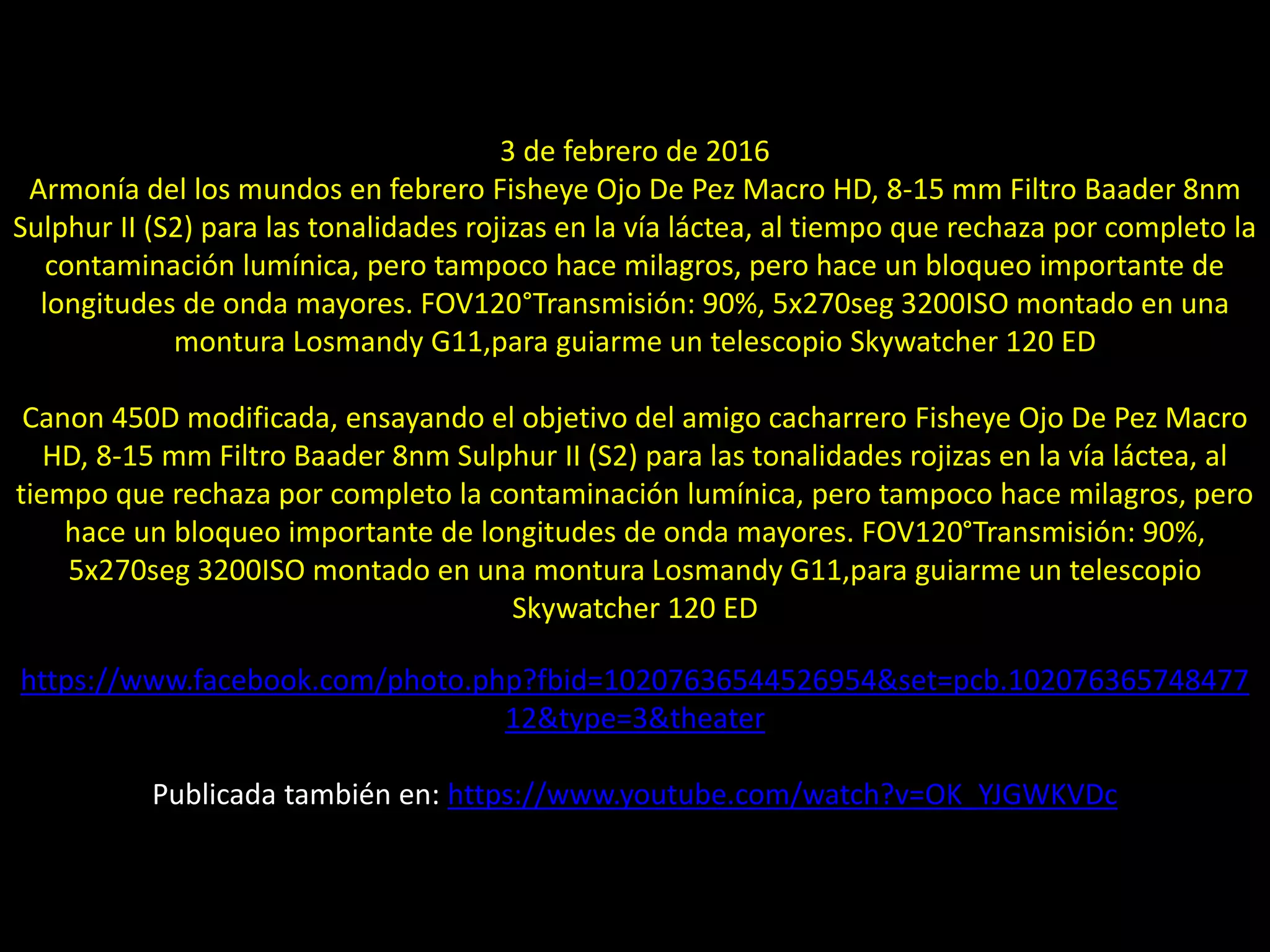 08.- Montaje: “Alineación” de planetas
3 de febrero de 2016
Armonía del los mundos en febrero Fisheye Ojo De Pez Macro HD, 8-15 mm Filtro Baader 8nm
Sulphur II (S2) para las tonalidades rojizas en la vía láctea, al tiempo que rechaza por completo la
contaminación lumínica, pero tampoco hace milagros, pero hace un bloqueo importante de
longitudes de onda mayores. FOV120°Transmisión: 90%, 5x270seg 3200ISO montado en una
montura Losmandy G11,para guiarme un telescopio Skywatcher 120 ED
Canon 450D modificada, ensayando el objetivo del amigo cacharrero Fisheye Ojo De Pez Macro
HD, 8-15 mm Filtro Baader 8nm Sulphur II (S2) para las tonalidades rojizas en la vía láctea, al
tiempo que rechaza por completo la contaminación lumínica, pero tampoco hace milagros, pero
hace un bloqueo importante de longitudes de onda mayores. FOV120°Transmisión: 90%,
5x270seg 3200ISO montado en una montura Losmandy G11,para guiarme un telescopio
Skywatcher 120 ED
https://www.facebook.com/photo.php?fbid=10207636544526954&set=pcb.102076365748477
12&type=3&theater
Publicada también en: https://www.youtube.com/watch?v=OK_YJGWKVDc
 