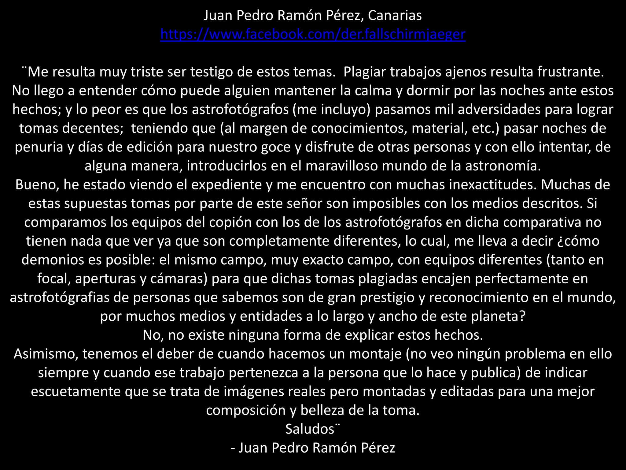 Juan Pedro Ramón Pérez, Canarias
https://www.facebook.com/der.fallschirmjaeger
¨Me resulta muy triste ser testigo de estos temas. Plagiar trabajos ajenos resulta frustrante.
No llego a entender cómo puede alguien mantener la calma y dormir por las noches ante estos
hechos; y lo peor es que los astrofotógrafos (me incluyo) pasamos mil adversidades para lograr
tomas decentes; teniendo que (al margen de conocimientos, material, etc.) pasar noches de
penuria y días de edición para nuestro goce y disfrute de otras personas y con ello intentar, de
alguna manera, introducirlos en el maravilloso mundo de la astronomía.
Bueno, he estado viendo el expediente y me encuentro con muchas inexactitudes. Muchas de
estas supuestas tomas por parte de este señor son imposibles con los medios descritos. Si
comparamos los equipos del copión con los de los astrofotógrafos en dicha comparativa no
tienen nada que ver ya que son completamente diferentes, lo cual, me lleva a decir ¿cómo
demonios es posible: el mismo campo, muy exacto campo, con equipos diferentes (tanto en
focal, aperturas y cámaras) para que dichas tomas plagiadas encajen perfectamente en
astrofotógrafias de personas que sabemos son de gran prestigio y reconocimiento en el mundo,
por muchos medios y entidades a lo largo y ancho de este planeta?
No, no existe ninguna forma de explicar estos hechos.
Asimismo, tenemos el deber de cuando hacemos un montaje (no veo ningún problema en ello
siempre y cuando ese trabajo pertenezca a la persona que lo hace y publica) de indicar
escuetamente que se trata de imágenes reales pero montadas y editadas para una mejor
composición y belleza de la toma.
Saludos¨
- Juan Pedro Ramón Pérez
 