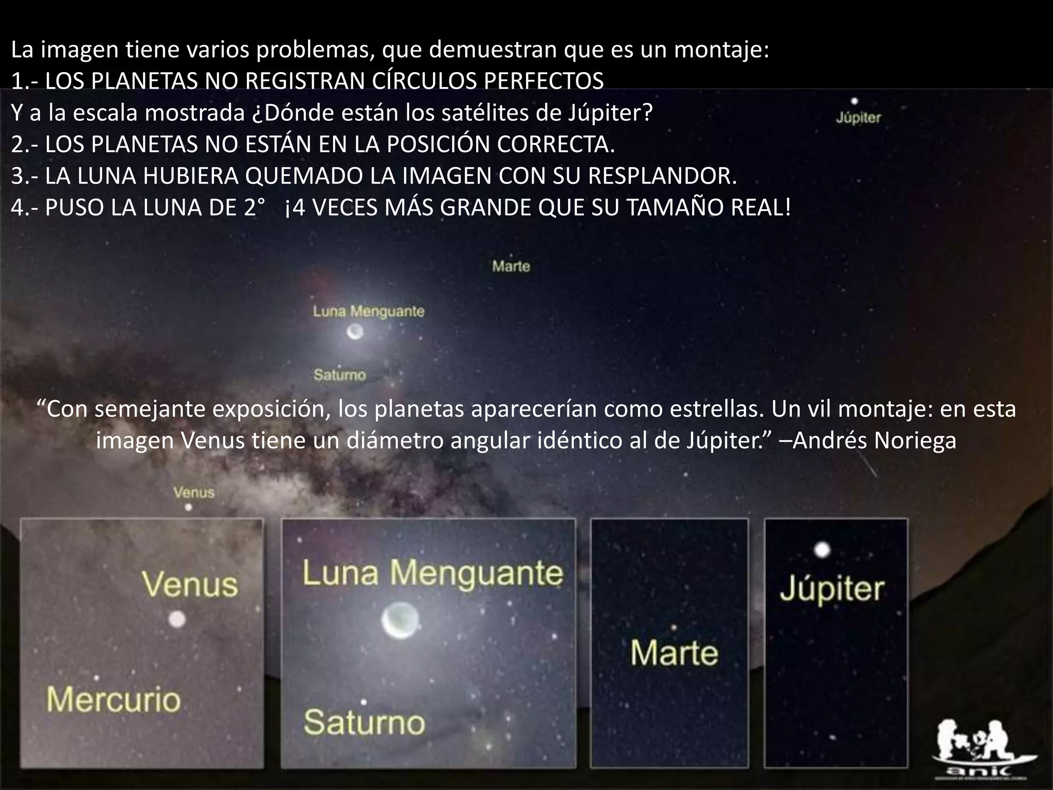 08.- Montaje: “Alineación” de planetas
La imagen tiene varios problemas, que demuestran que es un montaje:
1.- LOS PLANETAS NO REGISTRAN CÍRCULOS PERFECTOS
Y a la escala mostrada ¿Dónde están los satélites de Júpiter?
2.- LOS PLANETAS NO ESTÁN EN LA POSICIÓN CORRECTA.
3.- LA LUNA HUBIERA QUEMADO LA IMAGEN CON SU RESPLANDOR.
4.- PUSO LA LUNA DE 2° ¡4 VECES MÁS GRANDE QUE SU TAMAÑO REAL!
“Con semejante exposición, los planetas aparecerían como estrellas. Un vil montaje: en esta
imagen Venus tiene un diámetro angular idéntico al de Júpiter.” –Andrés Noriega
 