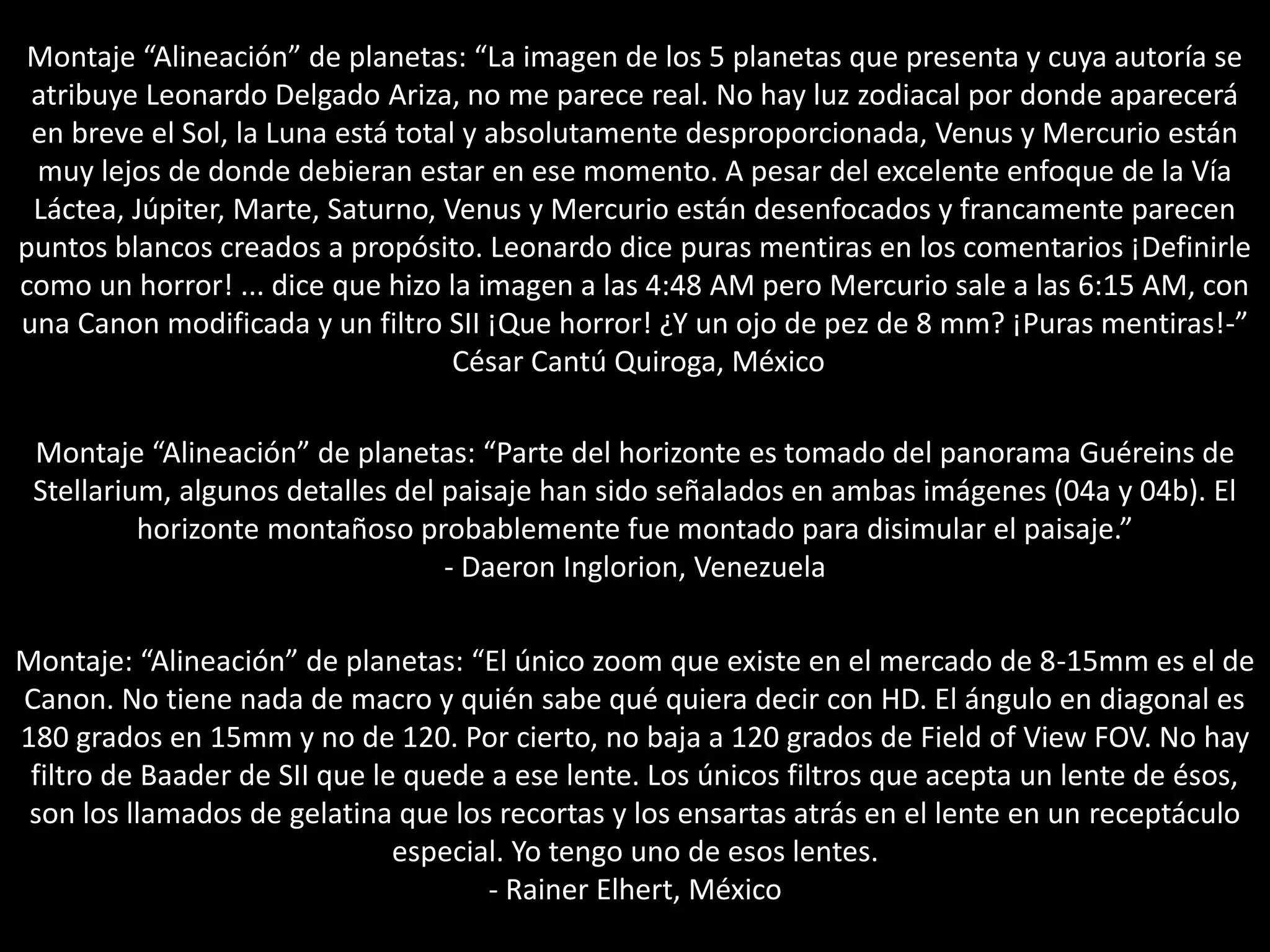 Montaje “Alineación” de planetas: “La imagen de los 5 planetas que presenta y cuya autoría se
atribuye Leonardo Delgado Ariza, no me parece real. No hay luz zodiacal por donde aparecerá
en breve el Sol, la Luna está total y absolutamente desproporcionada, Venus y Mercurio están
muy lejos de donde debieran estar en ese momento. A pesar del excelente enfoque de la Vía
Láctea, Júpiter, Marte, Saturno, Venus y Mercurio están desenfocados y francamente parecen
puntos blancos creados a propósito. Leonardo dice puras mentiras en los comentarios ¡Definirle
como un horror! ... dice que hizo la imagen a las 4:48 AM pero Mercurio sale a las 6:15 AM, con
una Canon modificada y un filtro SII ¡Que horror! ¿Y un ojo de pez de 8 mm? ¡Puras mentiras!-”
César Cantú Quiroga, México
Montaje “Alineación” de planetas: “Parte del horizonte es tomado del panorama Guéreins de
Stellarium, algunos detalles del paisaje han sido señalados en ambas imágenes (04a y 04b). El
horizonte montañoso probablemente fue montado para disimular el paisaje.”
- Daeron Inglorion, Venezuela
Montaje: “Alineación” de planetas: “El único zoom que existe en el mercado de 8-15mm es el de
Canon. No tiene nada de macro y quién sabe qué quiera decir con HD. El ángulo en diagonal es
180 grados en 15mm y no de 120. Por cierto, no baja a 120 grados de Field of View FOV. No hay
filtro de Baader de SII que le quede a ese lente. Los únicos filtros que acepta un lente de ésos,
son los llamados de gelatina que los recortas y los ensartas atrás en el lente en un receptáculo
especial. Yo tengo uno de esos lentes.
- Rainer Elhert, México
 