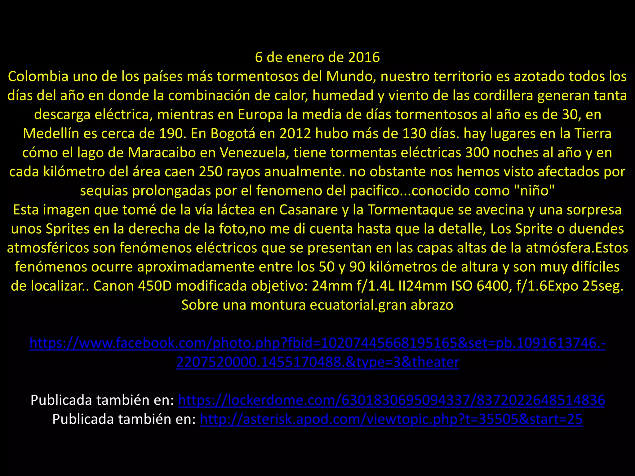 09.- Montaje “Tormenta, Vía Láctea y sprites”6 de enero de 2016
Colombia uno de los países más tormentosos del Mundo, nuestro territorio es azotado todos los
días del año en donde la combinación de calor, humedad y viento de las cordillera generan tanta
descarga eléctrica, mientras en Europa la media de días tormentosos al año es de 30, en
Medellín es cerca de 190. En Bogotá en 2012 hubo más de 130 días. hay lugares en la Tierra
cómo el lago de Maracaibo en Venezuela, tiene tormentas eléctricas 300 noches al año y en
cada kilómetro del área caen 250 rayos anualmente. no obstante nos hemos visto afectados por
sequias prolongadas por el fenomeno del pacifico...conocido como "niño"
Esta imagen que tomé de la vía láctea en Casanare y la Tormentaque se avecina y una sorpresa
unos Sprites en la derecha de la foto,no me di cuenta hasta que la detalle, Los Sprite o duendes
atmosféricos son fenómenos eléctricos que se presentan en las capas altas de la atmósfera.Estos
fenómenos ocurre aproximadamente entre los 50 y 90 kilómetros de altura y son muy difíciles
de localizar.. Canon 450D modificada objetivo: 24mm f/1.4L II24mm ISO 6400, f/1.6Expo 25seg.
Sobre una montura ecuatorial.gran abrazo
https://www.facebook.com/photo.php?fbid=10207445668195165&set=pb.1091613746.-
2207520000.1455170488.&type=3&theater
Publicada también en: https://lockerdome.com/6301830695094337/8372022648514836
Publicada también en: http://asterisk.apod.com/viewtopic.php?t=35505&start=25
 