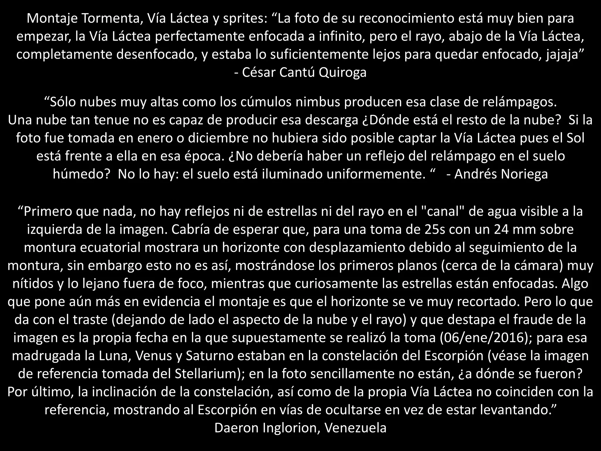 Montaje Tormenta, Vía Láctea y sprites: “La foto de su reconocimiento está muy bien para
empezar, la Vía Láctea perfectamente enfocada a infinito, pero el rayo, abajo de la Vía Láctea,
completamente desenfocado, y estaba lo suficientemente lejos para quedar enfocado, jajaja”
- César Cantú Quiroga
“Sólo nubes muy altas como los cúmulos nimbus producen esa clase de relámpagos.
Una nube tan tenue no es capaz de producir esa descarga ¿Dónde está el resto de la nube? Si la
foto fue tomada en enero o diciembre no hubiera sido posible captar la Vía Láctea pues el Sol
está frente a ella en esa época. ¿No debería haber un reflejo del relámpago en el suelo
húmedo? No lo hay: el suelo está iluminado uniformemente. “ - Andrés Noriega
“Primero que nada, no hay reflejos ni de estrellas ni del rayo en el "canal" de agua visible a la
izquierda de la imagen. Cabría de esperar que, para una toma de 25s con un 24 mm sobre
montura ecuatorial mostrara un horizonte con desplazamiento debido al seguimiento de la
montura, sin embargo esto no es así, mostrándose los primeros planos (cerca de la cámara) muy
nítidos y lo lejano fuera de foco, mientras que curiosamente las estrellas están enfocadas. Algo
que pone aún más en evidencia el montaje es que el horizonte se ve muy recortado. Pero lo que
da con el traste (dejando de lado el aspecto de la nube y el rayo) y que destapa el fraude de la
imagen es la propia fecha en la que supuestamente se realizó la toma (06/ene/2016); para esa
madrugada la Luna, Venus y Saturno estaban en la constelación del Escorpión (véase la imagen
de referencia tomada del Stellarium); en la foto sencillamente no están, ¿a dónde se fueron?
Por último, la inclinación de la constelación, así como de la propia Vía Láctea no coinciden con la
referencia, mostrando al Escorpión en vías de ocultarse en vez de estar levantando.”
Daeron Inglorion, Venezuela
 