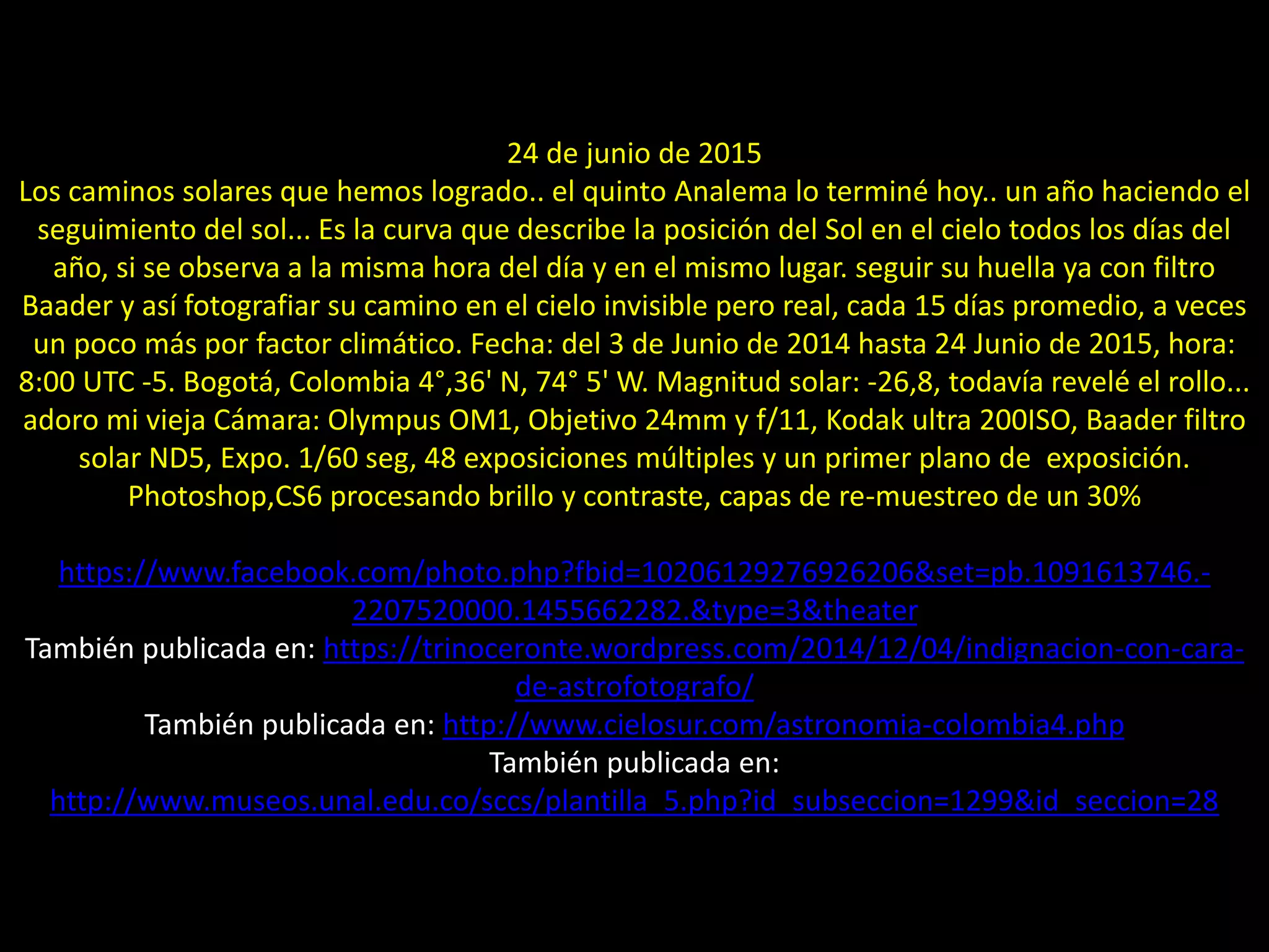 10.- Montaje “Analema”
24 de junio de 2015
Los caminos solares que hemos logrado.. el quinto Analema lo terminé hoy.. un año haciendo el
seguimiento del sol... Es la curva que describe la posición del Sol en el cielo todos los días del
año, si se observa a la misma hora del día y en el mismo lugar. seguir su huella ya con filtro
Baader y así fotografiar su camino en el cielo invisible pero real, cada 15 días promedio, a veces
un poco más por factor climático. Fecha: del 3 de Junio de 2014 hasta 24 Junio de 2015, hora:
8:00 UTC -5. Bogotá, Colombia 4°,36' N, 74° 5' W. Magnitud solar: -26,8, todavía revelé el rollo...
adoro mi vieja Cámara: Olympus OM1, Objetivo 24mm y f/11, Kodak ultra 200ISO, Baader filtro
solar ND5, Expo. 1/60 seg, 48 exposiciones múltiples y un primer plano de exposición.
Photoshop,CS6 procesando brillo y contraste, capas de re-muestreo de un 30%
https://www.facebook.com/photo.php?fbid=10206129276926206&set=pb.1091613746.-
2207520000.1455662282.&type=3&theater
También publicada en: https://trinoceronte.wordpress.com/2014/12/04/indignacion-con-cara-
de-astrofotografo/
También publicada en: http://www.cielosur.com/astronomia-colombia4.php
También publicada en:
http://www.museos.unal.edu.co/sccs/plantilla_5.php?id_subseccion=1299&id_seccion=28
 