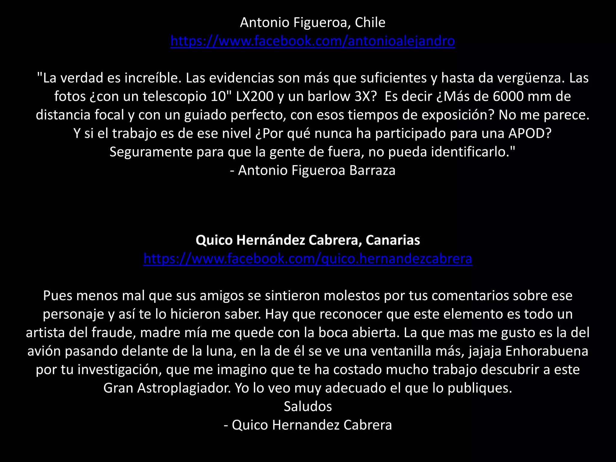 Antonio Figueroa, Chile
https://www.facebook.com/antonioalejandro
"La verdad es increíble. Las evidencias son más que suficientes y hasta da vergüenza. Las
fotos ¿con un telescopio 10" LX200 y un barlow 3X? Es decir ¿Más de 6000 mm de
distancia focal y con un guiado perfecto, con esos tiempos de exposición? No me parece.
Y si el trabajo es de ese nivel ¿Por qué nunca ha participado para una APOD?
Seguramente para que la gente de fuera, no pueda identificarlo."
- Antonio Figueroa Barraza
Quico Hernández Cabrera, Canarias
https://www.facebook.com/quico.hernandezcabrera
Pues menos mal que sus amigos se sintieron molestos por tus comentarios sobre ese
personaje y así te lo hicieron saber. Hay que reconocer que este elemento es todo un
artista del fraude, madre mía me quede con la boca abierta. La que mas me gusto es la del
avión pasando delante de la luna, en la de él se ve una ventanilla más, jajaja Enhorabuena
por tu investigación, que me imagino que te ha costado mucho trabajo descubrir a este
Gran Astroplagiador. Yo lo veo muy adecuado el que lo publiques.
Saludos
- Quico Hernandez Cabrera
 