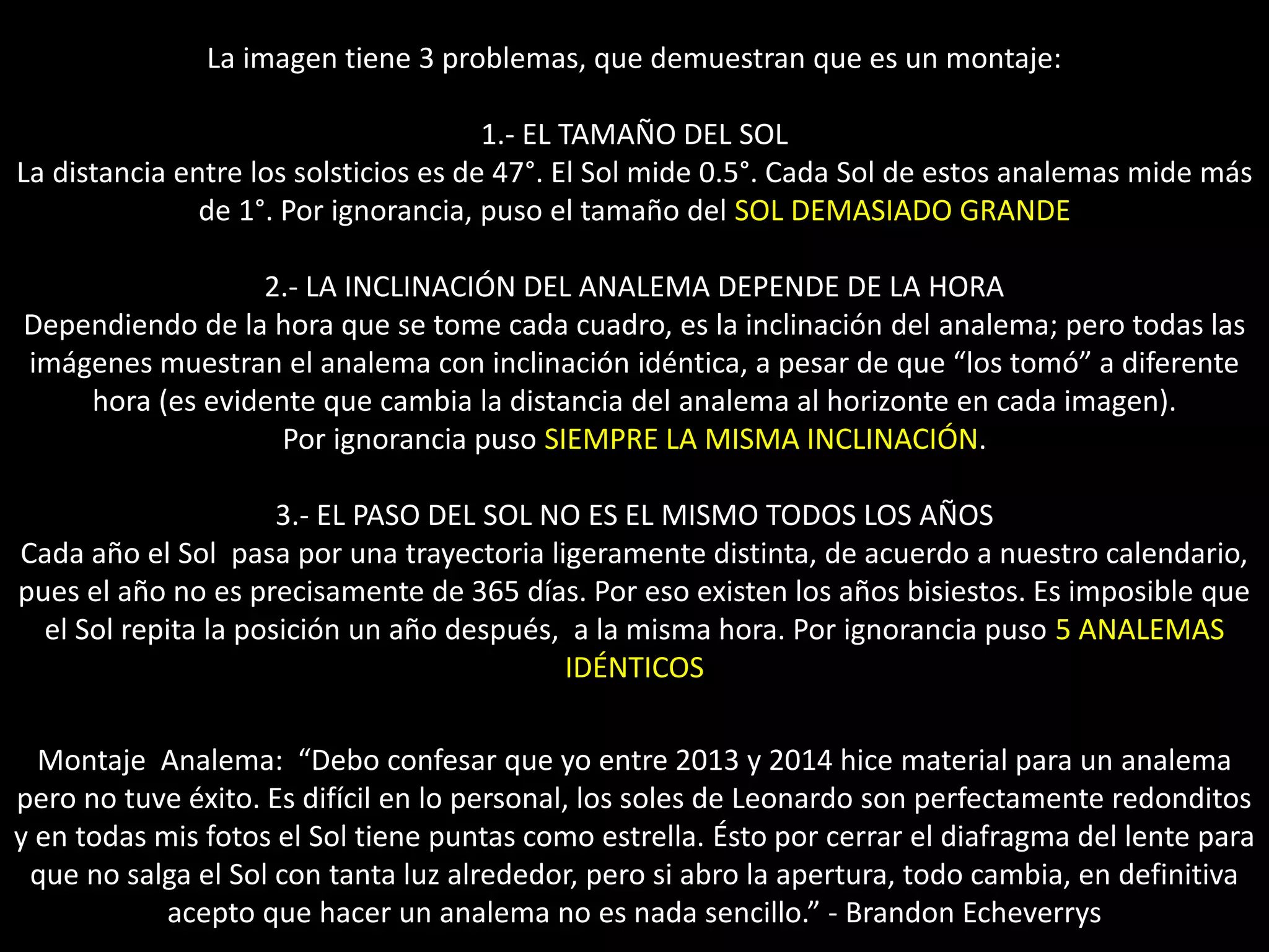 10.- Montaje “Analema”
La imagen tiene 3 problemas, que demuestran que es un montaje:
1.- EL TAMAÑO DEL SOL
La distancia entre los solsticios es de 47°. El Sol mide 0.5°. Cada Sol de estos analemas mide más
de 1°. Por ignorancia, puso el tamaño del SOL DEMASIADO GRANDE
2.- LA INCLINACIÓN DEL ANALEMA DEPENDE DE LA HORA
Dependiendo de la hora que se tome cada cuadro, es la inclinación del analema; pero todas las
imágenes muestran el analema con inclinación idéntica, a pesar de que “los tomó” a diferente
hora (es evidente que cambia la distancia del analema al horizonte en cada imagen).
Por ignorancia puso SIEMPRE LA MISMA INCLINACIÓN.
3.- EL PASO DEL SOL NO ES EL MISMO TODOS LOS AÑOS
Cada año el Sol pasa por una trayectoria ligeramente distinta, de acuerdo a nuestro calendario,
pues el año no es precisamente de 365 días. Por eso existen los años bisiestos. Es imposible que
el Sol repita la posición un año después, a la misma hora. Por ignorancia puso 5 ANALEMAS
IDÉNTICOS
Montaje Analema: “Debo confesar que yo entre 2013 y 2014 hice material para un analema
pero no tuve éxito. Es difícil en lo personal, los soles de Leonardo son perfectamente redonditos
y en todas mis fotos el Sol tiene puntas como estrella. Ésto por cerrar el diafragma del lente para
que no salga el Sol con tanta luz alrededor, pero si abro la apertura, todo cambia, en definitiva
acepto que hacer un analema no es nada sencillo.” - Brandon Echeverrys
 