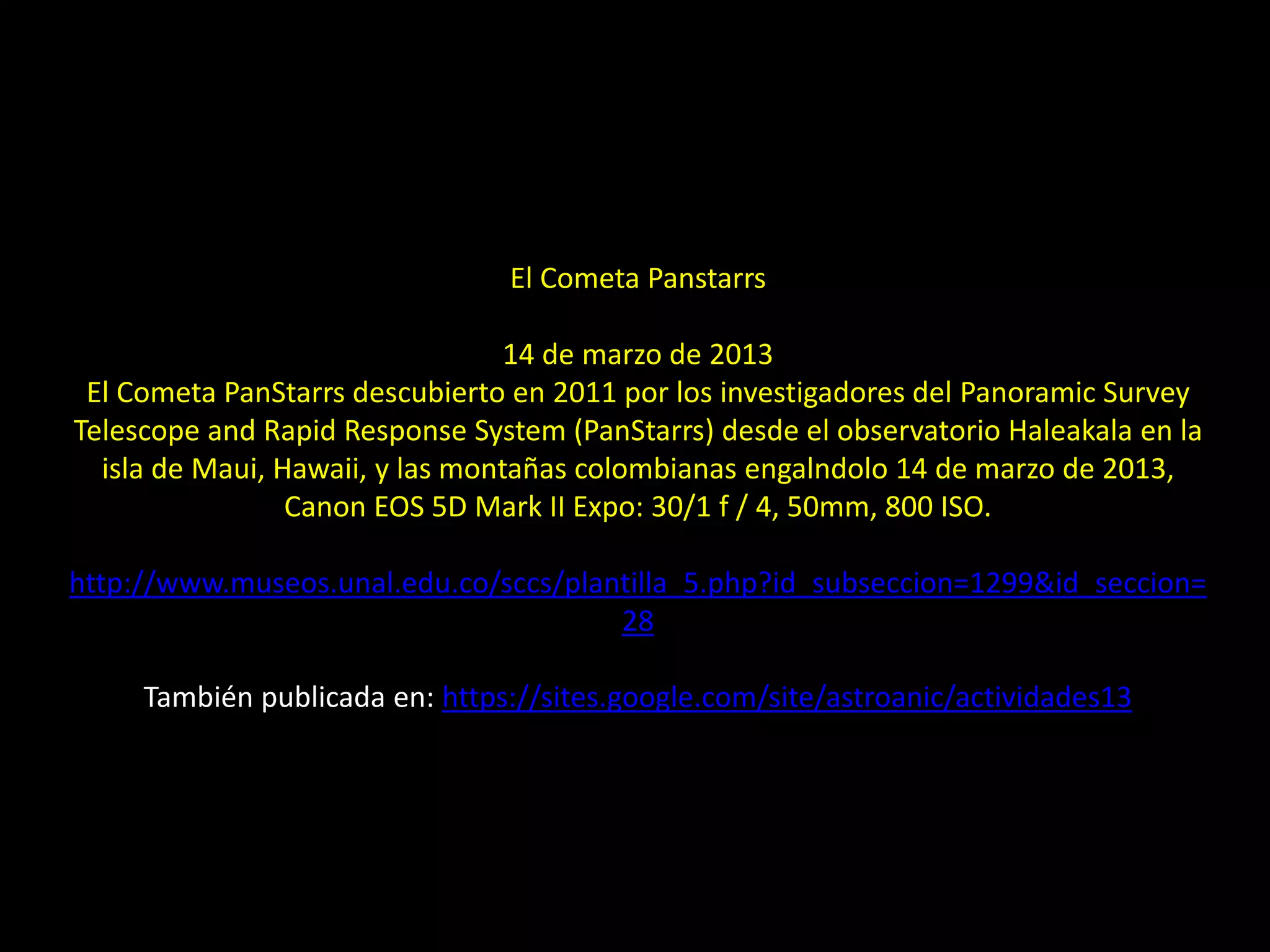 El Cometa Panstarrs
14 de marzo de 2013
El Cometa PanStarrs descubierto en 2011 por los investigadores del Panoramic Survey
Telescope and Rapid Response System (PanStarrs) desde el observatorio Haleakala en la
isla de Maui, Hawaii, y las montañas colombianas engalndolo 14 de marzo de 2013,
Canon EOS 5D Mark II Expo: 30/1 f / 4, 50mm, 800 ISO.
http://www.museos.unal.edu.co/sccs/plantilla_5.php?id_subseccion=1299&id_seccion=
28
También publicada en: https://sites.google.com/site/astroanic/actividades13
11.- Montaje “El cometa PANSTARRS y la Luna”
 