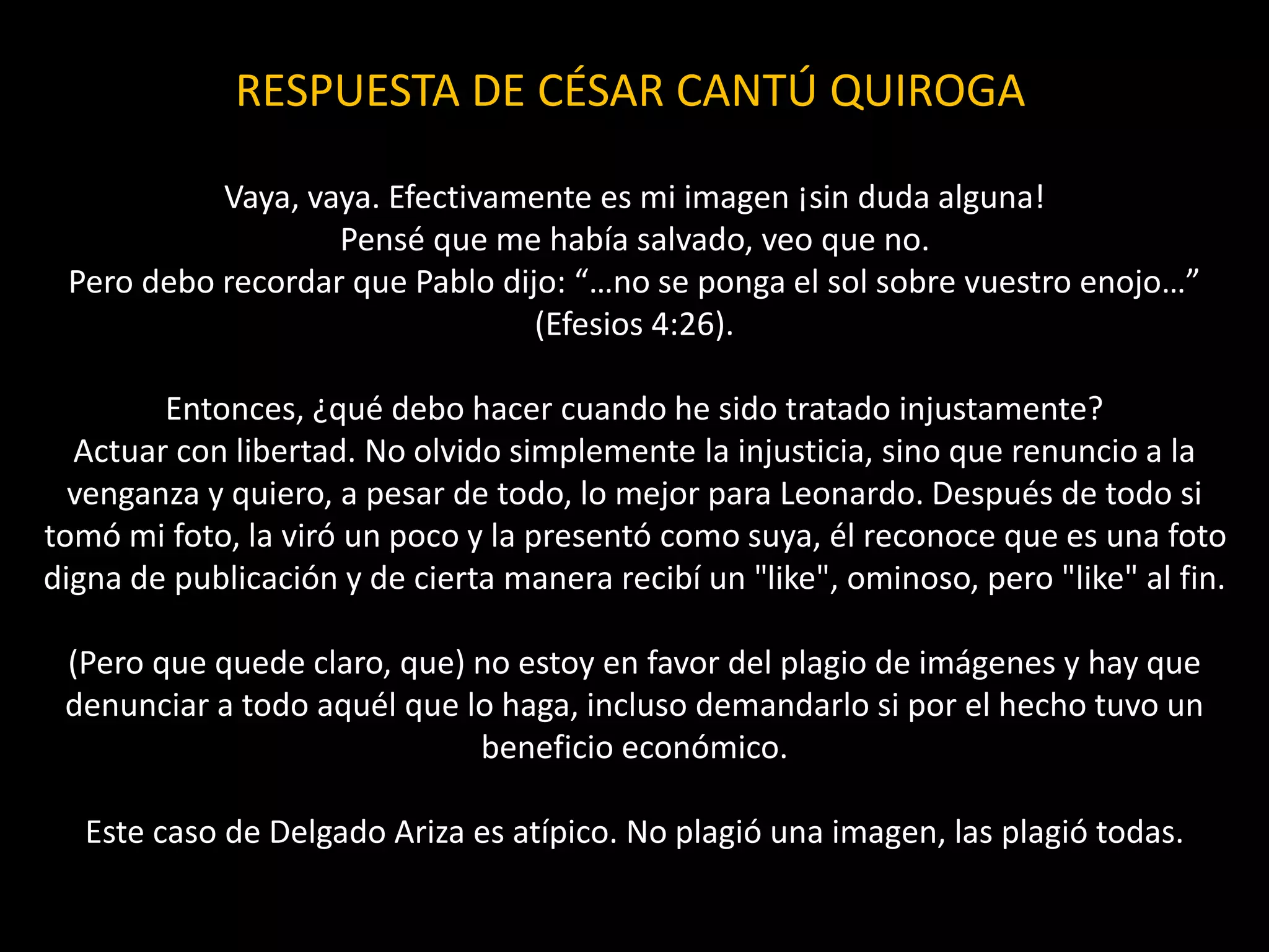 RESPUESTA DE CÉSAR CANTÚ QUIROGA
Vaya, vaya. Efectivamente es mi imagen ¡sin duda alguna!
Pensé que me había salvado, veo que no.
Pero debo recordar que Pablo dijo: “…no se ponga el sol sobre vuestro enojo…”
(Efesios 4:26).
Entonces, ¿qué debo hacer cuando he sido tratado injustamente?
Actuar con libertad. No olvido simplemente la injusticia, sino que renuncio a la
venganza y quiero, a pesar de todo, lo mejor para Leonardo. Después de todo si
tomó mi foto, la viró un poco y la presentó como suya, él reconoce que es una foto
digna de publicación y de cierta manera recibí un "like", ominoso, pero "like" al fin.
(Pero que quede claro, que) no estoy en favor del plagio de imágenes y hay que
denunciar a todo aquél que lo haga, incluso demandarlo si por el hecho tuvo un
beneficio económico.
Este caso de Delgado Ariza es atípico. No plagió una imagen, las plagió todas.
 