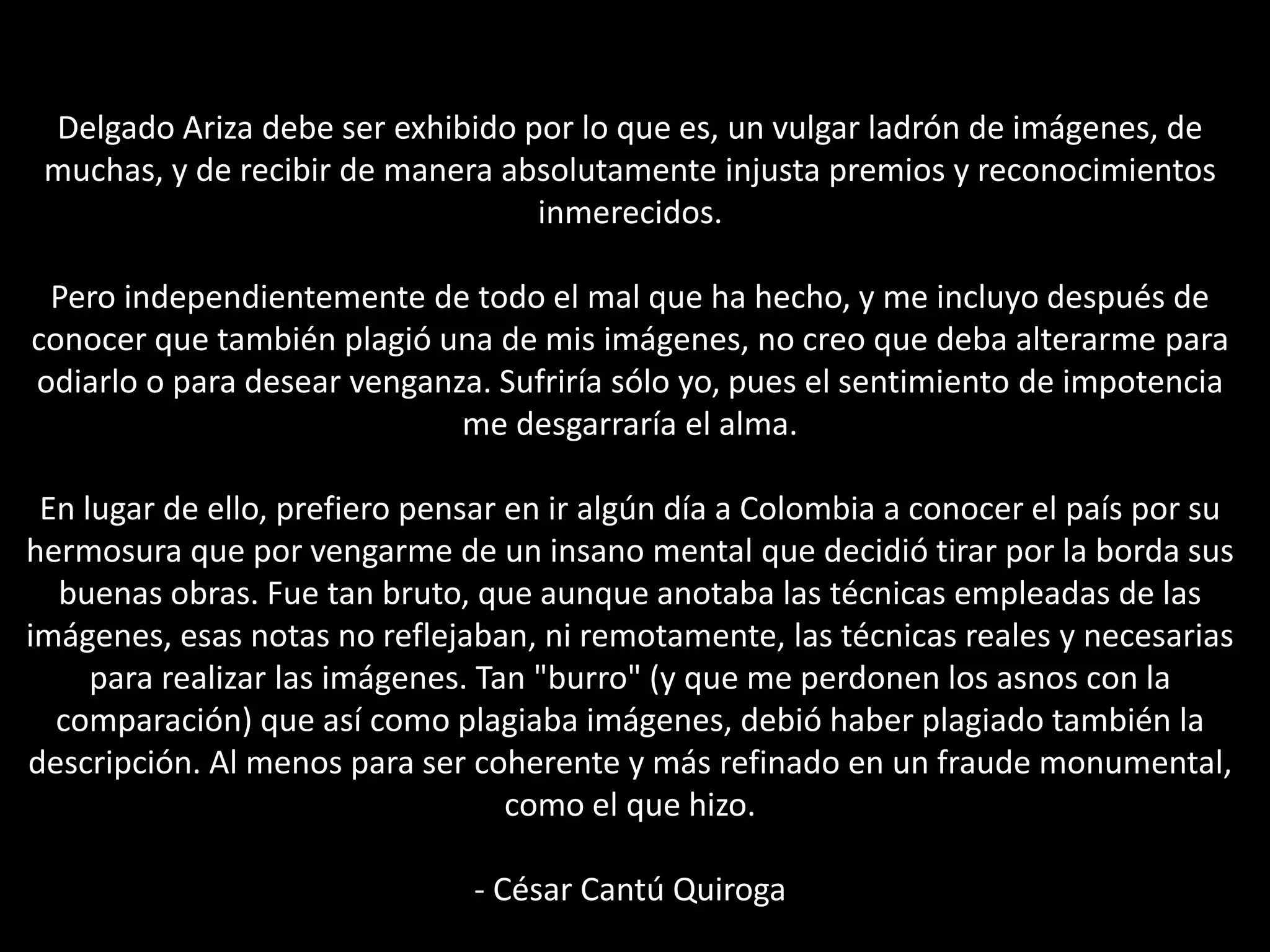 Delgado Ariza debe ser exhibido por lo que es, un vulgar ladrón de imágenes, de
muchas, y de recibir de manera absolutamente injusta premios y reconocimientos
inmerecidos.
Pero independientemente de todo el mal que ha hecho, y me incluyo después de
conocer que también plagió una de mis imágenes, no creo que deba alterarme para
odiarlo o para desear venganza. Sufriría sólo yo, pues el sentimiento de impotencia
me desgarraría el alma.
En lugar de ello, prefiero pensar en ir algún día a Colombia a conocer el país por su
hermosura que por vengarme de un insano mental que decidió tirar por la borda sus
buenas obras. Fue tan bruto, que aunque anotaba las técnicas empleadas de las
imágenes, esas notas no reflejaban, ni remotamente, las técnicas reales y necesarias
para realizar las imágenes. Tan "burro" (y que me perdonen los asnos con la
comparación) que así como plagiaba imágenes, debió haber plagiado también la
descripción. Al menos para ser coherente y más refinado en un fraude monumental,
como el que hizo.
- César Cantú Quiroga
 